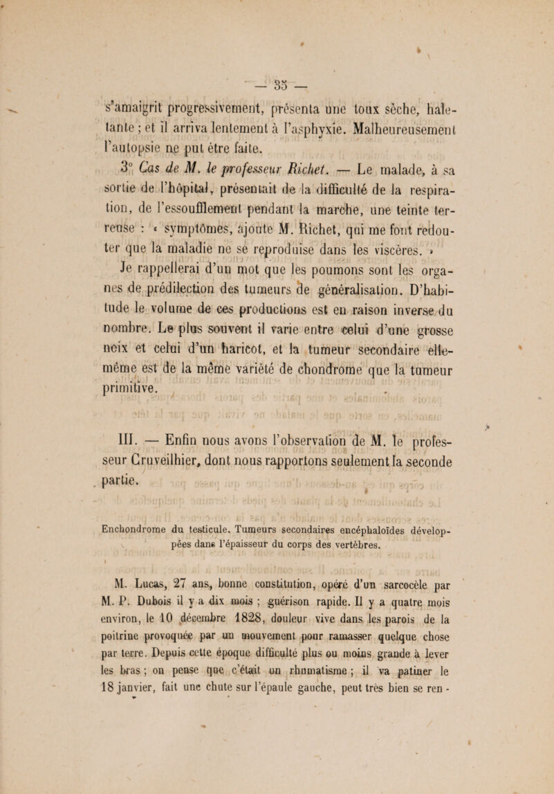 s’amaigrit progressivement, présenta une toux sèche, hale¬ tante ; et il arriva lentement à l’asphyxie. Malheureusement l’autopsie ne put être faite. 3° Cas de M. le professeur Richet. — Le malade, à sa sortie de l’hôpital, présentait de la difficulté de la respira¬ tion, de h essoufflement pendant la marche, une teinte ter¬ reuse : « symptômes, ajoute M. Richet, qui me font redou¬ ter que la maladie ne se reproduise dans les viscères. » Je rappellerai d’un mot que les poumons sont les orga¬ nes de prédilection des tumeurs de généralisation. D’habi¬ tude le volume de ces productions est eu raison inverse du nombre. Le plus souvent il varie entre celui d’une grosse noix et celui d’un haricot, et la tumeur secondaire elle- même est de la même variété de chondrome que la tumeur primitive. ! K >1 III. — Enfin nous avons l’observalion de M. le profes¬ seur Cruveilhier. dont nous rapportons seulement la seconde partie. I 4 ' > ' ''U| !:H .12V • H’1/;-' • i i ü ?- . * j 1 ^ * r.ijji/, •; .<j .ai! .* rt '•<:(• i»l ü a wjtarr ol i ni».■> o*}>9’;*' Enchondrome du testicule. Tumeurs secondaires encéphaloïdes dévelop¬ pées dans l’épaisseur du corps des vertèbres. * , I » • » ‘ ’ i i ' * ■ J * /J • C M. Lucas, 27 ans, bonne constitution, opéré d’un sarcocèle par M. P. Dubois il y a dix mois ; guérison rapide. Il y a quatre mois environ, le 10 décembre 1828, douleur vive dans les parois de la poitrine provoquée par un mouvement pour ramasser quelque chose par terre. Depuis cetle époque difficulté plus ou moins grande à lever les bras ; on pense que c’était un rhumatisme ; il va patiner le 18 janvier, fait une chute sur l’épaule gauche, peut très bien se ren -