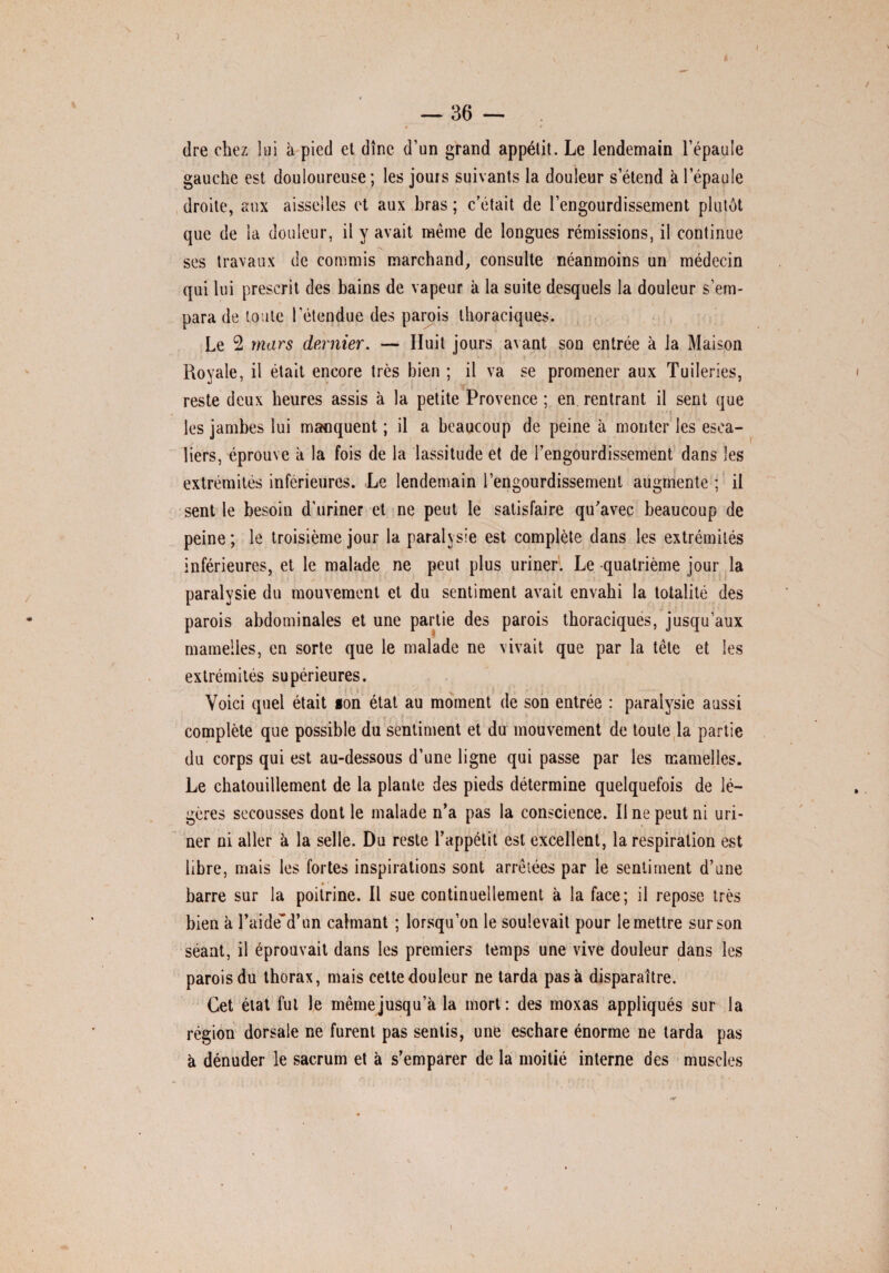 dre chez lai à pied et dîne d’un grand appétit. Le lendemain l’épaule gauche est douloureuse ; les jouis suivants la douleur s’étend à l’épaule droite, aux aisselles et aux bras ; c’était de l’engourdissement plutôt que de la douleur, il y avait même de longues rémissions, il continue ses travaux de commis marchand, consulte néanmoins un médecin qui lui prescrit des bains de vapeur à la suite desquels la douleur s’em¬ para de toute l’étendue des parois thoraciques. Le 2 mars dernier. — Huit jours avant son entrée à la Maison Royale, il était encore très bien ; il va se promener aux Tuileries, reste deux heures assis à la petite Provence ; en rentrant il sent que les jambes lui manquent ; il a beaucoup de peine à monter les esca¬ liers, éprouve à la fois de la lassitude et de l’engourdissement dans les extrémités inferieures. Le lendemain l’engourdissement augmente ; il sent le besoin d’uriner et ne peut le satisfaire qu’avec beaucoup de peine ; le troisième jour la paralysie est complète dans les extrémités inférieures, et le malade ne peut plus uriner. Le quatrième jour la paralysie du mouvement et du sentiment avait envahi la totalité des parois abdominales et une partie des parois thoraciques, jusqu’aux mamelles, en sorte que le malade ne vivait que par la tête et les extrémités supérieures. i { j : v ■ . * ■ » Voici quel était son état au moment de son entrée : paralysie aussi complète que possible du sentiment et du mouvement de toute la partie du corps qui est au-dessous d’une ligne qui passe par les mamelles. Le chatouillement de la plante des pieds détermine quelquefois de lé¬ gères secousses dont le malade n’a pas la conscience. Il ne peut ni uri¬ ner ni aller à la selle. Du reste l’appétit est excellent, la respiration est libre, mais les fortes inspirations sont arrêtées par le sentiment d’une barre sur la poitrine. Il sue continuellement à la face; il repose très bien à l’aide*d’un calmant ; lorsqu’on le soulevait pour le mettre sur son séant, il éprouvait dans les premiers temps une vive douleur dans les parois du thorax, mais cette douleur ne tarda pas à disparaître. Cet état fut le même jusqu’à la mort: des moxas appliqués sur la région dorsale ne furent pas sentis, une eschare énorme ne tarda pas à dénuder le sacrum et à s’emparer de la moitié interne des muscles