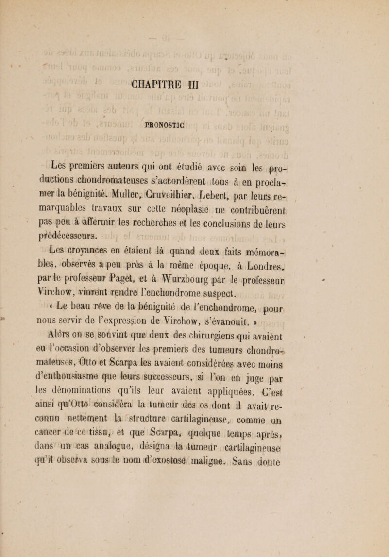 CHAPITRE III li V» « PRONOSTIC Les premiers auteurs qui ont étudié avec soin les pro¬ ductions chondromateuses s’accordèrent tous à en procla¬ mer la bénignité. Muller, Cruveilhier. Lebert, par leurs re¬ marquables travaux sur cette néoplasie ne contribuèrent pas peu à affermir les recherches et les conclusions de leurs prédécesseurs. Les croyances en étaient là quand deux faits mémora¬ bles, observés à peu près à la meme époque, a Londres, par le professeur Paget, et à Wurzbourg par le professeur Virchow, vinrent rendre Penchondrome suspect. « Le beau rêve de la bénignité de Penchondrome, pour nous servir de l’expression de Virchow, s’évanouit. » Alors on se souvint que deux des chirurgiens qui avaient eu l’occasion d’observer les premiers des tumeurs chondro¬ mateuses, Otto et Scarpa les avaient considérées avec moins d’enthousiasme que leurs successeurs, si l’on en juge par les dénominations qu'ils leur avaient appliquées. C’est ainsi qü’Otto considéra la tumeur des os dont il avait re¬ connu nettement la structure cartilagineuse, comme un cancer de ce tissu, et que Scarpa, quelque temps après, dans un cas analogue, désigna la tumeur cartilagineuse qu’il observa sous le nom d’exostose maligne. Sans doute