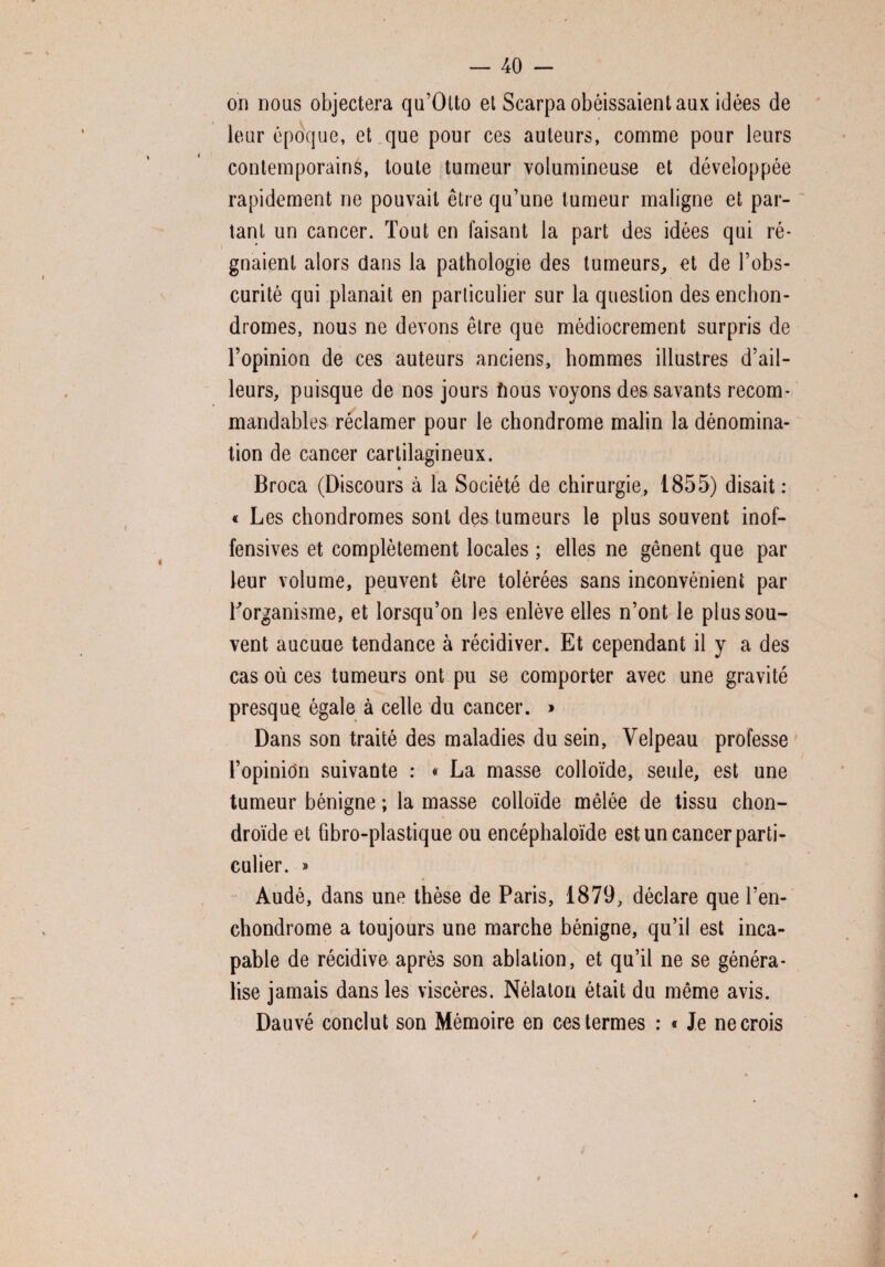 on nous objectera qu’Otto et Scarpa obéissaient aux idées de leur époque, et que pour ces auteurs, comme pour leurs contemporains, toute tumeur volumineuse et développée rapidement ne pouvait être qu’une tumeur maligne et par¬ tant un cancer. Tout en faisant la part des idées qui ré¬ gnaient alors dans la pathologie des tumeurs, et de l’obs¬ curité qui planait en particulier sur la question des enchon- dromes, nous ne devons être que médiocrement surpris de l’opinion de ces auteurs anciens, hommes illustres d’ail¬ leurs, puisque de nos jours fious voyons des savants recom¬ mandables réclamer pour le chondrome malin la dénomina¬ tion de cancer cartilagineux. Broca (Discours à la Société de chirurgie, 1855) disait: « Les chondromes sont des tumeurs le plus souvent inof¬ fensives et complètement locales ; elles ne gênent que par leur volume, peuvent être tolérées sans inconvénient par Torganisme, et lorsqu’on les enlève elles n’ont le plus sou¬ vent aucune tendance à récidiver. Et cependant il y a des cas où ces tumeurs ont pu se comporter avec une gravité presque égale à celle du cancer. » Dans son traité des maladies du sein, Velpeau professe l’opinion suivante : « La masse colloïde, seule, est une tumeur bénigne ; la masse colloïde mêlée de tissu chon¬ droïde et fibro-plastique ou encéphaloïde est un cancer parti¬ culier. » Audé, dans une thèse de Paris, 1879, déclare que l’en- chondrome a toujours une marche bénigne, qu’il est inca¬ pable de récidive après son ablation, et qu’il ne se généra¬ lise jamais dans les viscères. Nélaton était du même avis. Dauvé conclut son Mémoire en ces termes : « Je ne crois