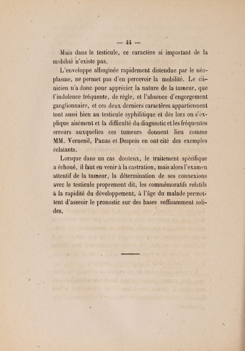 Mais dans le testicule, ce caractère si impoitant de la mobilité n’existe pas. L’enveloppe albuginée rapidement distendue par le néo¬ plasme, ne permet pas d’en percevoir la mobilité. Le cli¬ nicien n a donc pour apprécier la nature de la tumeur, que l’indolence fréquente, déréglé, et l’absence d’engorgement ganglionnaire, et ces deux, derniers caractères appartiennent tout aussi bien au testicule syphilitique et dès lors on s’ex¬ plique aisément et la difficulté du diagnostic et les fréquentes erreurs auxquelles ces tumeurs donnent lieu comme MM. Vernenil, Panas et Desprès en ont cité des exemples éclatants. Lorsque dans un cas douteux, le traitement spécifique a échoué, il faut en venir à la castration, mais alors l’examen attentif de la tumeur, la détermination de ses connexions avec le testicule proprement dit, les commémoratifs relatifs à la rapidité du développement, à l’âge du malade permet¬ tent d’asseoir le pronostic sur des bases suffisamment soli¬ des.