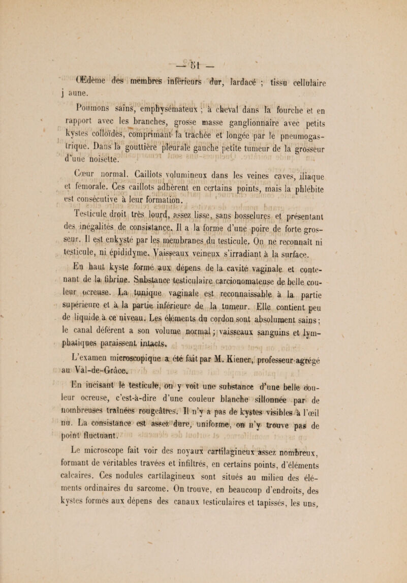 OEdème des membres inférieurs dur, lardacé ; tissu cellulaire j aune. Poumons sains, emphysémateux ; à cheval dans la fourche et en rapport avec les branches, grosse masse ganglionnaire avec petits kystes colloïdes, comprimant la trachée et longée par le pneumogas¬ trique. Dans la gouttière pleurale gauche petite tumeur de la grosseur d'une noisette. Cœur normal. Caillots volumineux dans les veines caves, iliaque et fémorale. Ces caillots adhèrent en certains points, mais la phlébite est consécutive à leur formation. ' < ■ ' ! i ■ 1 - ■ : Testicule droit très lourd, assez lisse, sans bosselures et présentant d( ? inégalités de consistance. Il a la forme d une poire de forte gros¬ seur. 11 est enkysté par les membranes du testicule. On ne reconnaît ni testicule, ni épididyme. Vaisseaux veineux s’irradiant à la surface. Ea haut kyste formé aux dépens de la cavité vaginale et conte¬ nant de la fibrine. Substance testiculaire carcionomateuse de belle cou¬ leur ocreuse. La tunique vaginale est reconnaissable à la partie supérieure et à la partie inférieure de la tumeur. Elle contient peu de liquide à ce niveau. Les éléments du cordon sont absolument sains; le canal déférent a son volume normal ; vaisseaux sanguins et lym¬ phatiques paraissent intacts. L’examen microscopique a été fait par M. Kiener, professeur-agrégé au Val-de-Grâce. En incisant le testicule, on y voit une substance d’une belle cou¬ leur ocreuse, c’est-à-dire d’une couleur blanche sillonnée par de nombreuses traînées rougeâtres. Il n’y a pas de kystes visibles à l'œil nu. La consistance est assez dure, uniforme, on n’y trouve pas de point fluctuant. Le microscope fait voir des noyaux cartilagineux assez nombreux, formant de véritables travées et infiltrés, en certains points, d’éléments calcaires. Ces nodules cartilagineux sont situés au milieu des élé¬ ments ordinaires du sarcome. On trouve, en beaucoup d’endroits, des kystes lormes aux dépens des canaux testiculaires et tapissés, les uns.