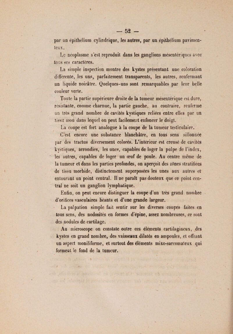 » — 52 — par un épithélium cylindrique, les autres, par un épithélium pavimen- teux. Le néoplasme s’est reproduit dans les ganglions mésentériques avec tous ses caractères. La simple inspection montre des kystes présentant une coloration différente, les uns, parfaitement transparents, les autres, renfermant un liquide noirâtre. Quelques-uns sont remarquables par leur belle couleur verte. Toute la partie supérieure droite de la tumeur mésentérique est dure, résistante, comme charnue, la partie gauche, au contraire, renferme un très grand nombre de cavités kystiques reliées entre elles par un tissu' mou dans lequel on peut facilement enfoncer le doigt. La coupe est fort analogue à la coupe de la tumeur testiculaire. C’est encore une substance blanchâtre, en tous sens sillonnée par des tractus diversement colorés. L'intérieur est creusé de cavités kystiques, arrondies, les unes, capables de loger la pulpe de l’index, les autres, capables de loger un œuf de poule. Au centre même de la tumeur et dans les parties profondes, on aperçoit des zônes stratifiées de tissu morbide, distinctement superposées les unes aux autres et entourant un point central. Il ne paraît pas douteux que ce point cen¬ tral ne soit un ganglion lymphatique. Enfin, on peut encore distinguer la coupe d’un très grand nombre d’orifices vasculaires béants et d'une grande largeur. • La palpation simple fait sentir sur les diverses coupes faites en tous sens, des nodosités en formes d’épine, assez nombreuses, ce sont des nodules de cartilage. Au microscope on constate outre ces éléments cartilagineux, des kystes en grand nombre, des vaisseaux dilatés en ampoules, et offrant un aspect moniliforme, et surtout des éléments mixo-sarcomateux qui forment le fond de la tumeur.