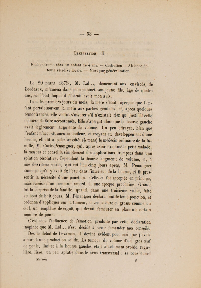 Observation JI Enchondrome chez un enfant de 4 ans. — Castration — Absence de toute récidive locale. — Mort pai) généralisation. Le 20 mars 1875, M. Lal..., demeurant aux environs de Bordeaux, m’amena dans mon cabinet son jeune fils, âgé de quatre ans, sur 1 état duquel il désirait avoir mon avis. Dans les premiers jours du mois, la mère s’était aperçue que l’in¬ fant portait souvent la main aux parties génitales, et, après quelques remontrances, elle voulut s’assurer s’il n’existait rien qui justifiât cette manière de faire accoutumée. Elle s’aperçut alors que la bourse gauche avait légèrement augmenté de volume. Un peu effrayée, bien que l’enfant n’accusât aucune douleur, et croyant au développement d’une hernie, elle fit appeler aussitôt (4 mars) le médecin ordinaire de la fa¬ mille, M. Cozie-Pénanguer, qui, après avoir examiné le petit malade, la rassura et conseilla simplement des applications trempées dans une solution résolutive. Cependant la bourse augmente de volume, et, à une deuxième visite, qui eut lieu cinq jours après, M. Pénanguer annonça qu’il y avait de l’eau dans l’intérieur de la bourse, et fit pres¬ sentir la nécessité d’une ponction. Celle-ci fut acceptée en principe, mais remise d’un commun accord, à une époque prochaine. Grande fut la surprise de la famille, quand, dans une troisième visite, faite au bout de huit jours, M. Pénanguer déclara inutile toute ponction, et ordonna d’appliquer sur la tumeur, devenue dure et grosse comme un œuf, un emplâtre de ciguë, qui devait demeurer en place un certain nombre de jours. C’est sous l’influence de l’émotion produite par cette déclaration inopinée que M. Lal... s’est décidé à venir demander mes conseils. Dès le début de l’examen, il devint évident pour moi que j’avais affaire à une production solide. La tumeur du volume d’un eros œuf O de poule, limitée à la bourse gauche, était absolument ovoïde, régu¬ lière, lisse, un peu aplatie dans le sens transversal : sa consistance Marion 8