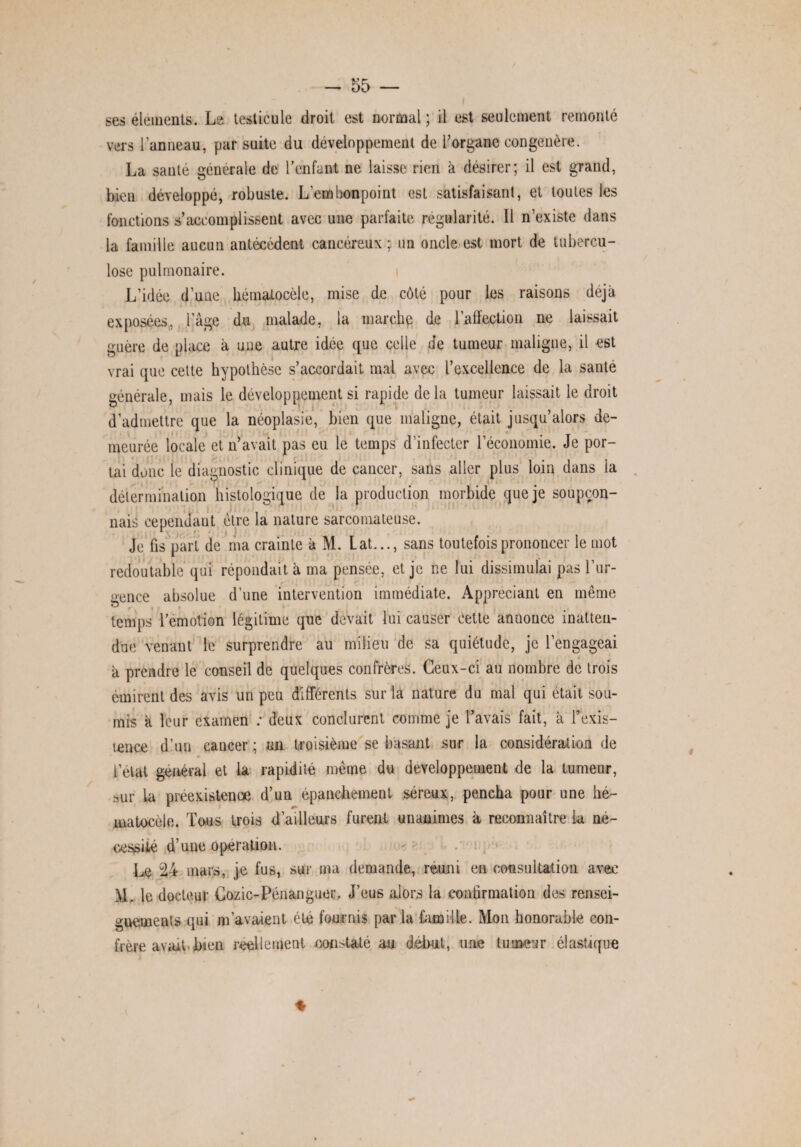 ses éléments. Le testicule droit est normal ; il est seulement remonté vers l’anneau, par suite du développement de l’organe congénère. La santé générale de l’enfant ne laisse rien à désirer; il est grand, bien développé, robuste. L’embonpoint est satisfaisant, et toutes les fonctions s’accomplissent avec une parfaite régularité. Il n’existe dans la famille aucun antécédent cancéreux; un oncle est mort de tubercu¬ lose pulmonaire. L’idée d’une hémalocèle, mise de côté pour les raisons déjà exposées, l’âge du malade, la marche de l’affection ne laissait guère de place à une autre idée que celle de tumeur maligne, il est vrai que cette hypothèse s’accordait mai avec l’excellence de la santé générale, mais le développement si rapide delà tumeur laissait le droit d’admettre que la néoplasie, bien que maligne, était jusqu’alors de¬ meurée locale et n’avait pas eu le temps d’infecter l’économie. Je por¬ tai donc le diagnostic clinique de cancer, sans aller plus loin dans la détermination histologique de la production morbide que je soupçon- nais cependant être la nature sarcomateuse. Je fis part de ma crainte à M. Lat..., sans toutefois prononcer le mot redoutable qui répondait à ma pensée, et je ne lui dissimulai pas l’ur¬ gence absolue d’une intervention immédiate. Appréciant en même temps l’émotion légitime que devait lui causer cette annonce inatten¬ due venant le surprendre au milieu de sa quiétude, je l’engageai à prendre le conseil de quelques confrères. Ceux-ci au nombre de trois émirent des avis un peu différents sur la nature du mal qui était sou¬ mis à leur examen : deux conclurent comme je l’avais fait, à l’exis- mnee d’un eancer ; un troisième se basant sur la considération de » i’élat général et la rapidité même du développement de la tumeur, rmr la préexistence d’un épanchement séreux, pencha pour une he- matocèle. Tous trois d’ailleurs furent unanimes à reconnaître la né¬ cessité d’une operation. Le 24 mars, je fus, sur ma demande, réuni en consultation avec M. le docteur Cozic-Pénanguer. J’eus alors la confirmation des rensei¬ gnements qui m’avaient été fournis par la famille. Mon honorable con¬ frère avait bien réellement constaté au début, une tumeur élastique