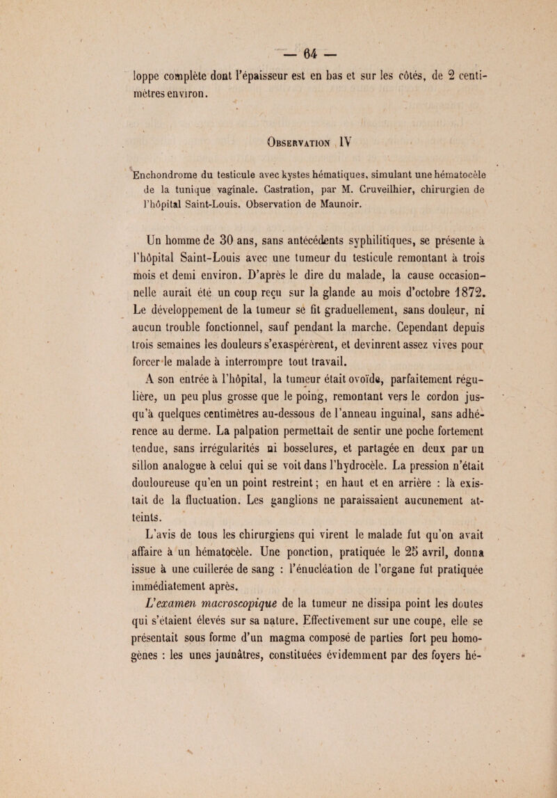 loppe complète dont l’épaisseur est en bas et sur les côtés, de 2 centi¬ mètres environ. Observation IV Enchondrome du testicule avec kystes hématiques, simulant une hématocèle de la tunique vaginale. Castration, par M. Cruveilhier, chirurgien de l’hôpital Saint-Louis. Observation de Maunoir. Un homme de 30 ans, sans antécédents syphilitiques, se présente à l’hôpital Saint-Louis avec une tumeur du testicule remontant à trois mois et demi environ. D’après le dire du malade, la cause occasion¬ nelle aurait été un coup reçu sur la glande au mois d’octobre 1872. Le développement de la tumeur se fit graduellement, sans douleur, ni aucun trouble fonctionnel, sauf pendant la marche. Cependant depuis trois semaines les douleurs s’exaspérèrent, et devinrent assez vives pour forcer le malade à interrompre tout travail. A son entrée à l’hôpital, la tumeur était ovoïde, parfaitement régu¬ lière, un peu plus grosse que le poing, remontant vers le cordon jus¬ qu’à quelques centimètres au-dessous de l’anneau inguinal, sans adhé¬ rence au derme. La palpation permettait de sentir une poche fortement tendue, sans irrégularités ni bosselures, et partagée en deux par un sillon analogue à celui qui se voit dans l’hydrocèle. La pression n’était douloureuse qu’en un point restreint ; en haut et en arrière : là exis¬ tait de la fluctuation. Les ganglions ne paraissaient aucunement at¬ teints. L’avis de tous les chirurgiens qui virent le malade fut qu’on avait affaire à un hématocèle. Une ponction, pratiquée le 25 avril, donna issue à une cuillerée de sang : l’énucléation de l’organe fut pratiquée immédiatement après. L'examen macroscopique de la tumeur ne dissipa point les doutes qui s’étaient élevés sur sa nature. Effectivement sur une coupe, elle se présentait sous forme d’un magma composé de parties fort peu homo¬ gènes : les unes jaunâtres, constituées évidemment par des foyers hé-