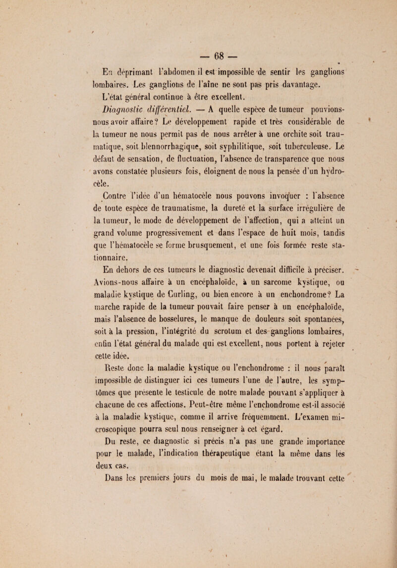 / J — 68 — * En déprimant l’abdomen il est impossible de sentir les ganglions lombaires. Les ganglions de Faîne ne sont pas pris davantage. L’état général continue à ctre excellent. Diagnostic différentiel. — A quelle espece de tumeur pouvions- nous avoir affaire? Le développement rapide et très considérable de la tumeur ne nous permit pas de nous arrêter k une orchite soit trau¬ matique, soit blennorrhagique, soit syphilitique, soit tuberculeuse. Le défaut de sensation, de fluctuation, Fabsence de transparence que nous avons constatée plusieurs fois, éloignent de nous la pensée d’un hydro¬ cèle. Contre Fidée d’un hématocèle nous pouvons invoquer : Fabsence de toute espèce de traumatisme, la dureté et la surface irrégulière de la tumeur, le mode de développement de l’affection, qui a atteint un grand volume progressivement et dans l’espace de huit mois, tandis que F hématocèle se forme brusquement, et une fois formée reste sta¬ tionnaire. En dehors de ces tumeurs le diagnostic devenait difficile à préciser. Avions-nous affaire à un encéphaloïde, k un sarcome kystique, ou maladie kystique de Curling, ou bien encore k un enchondrome? La marche rapide de la tumeur pouvait faire penser k un encéphaloïde, mais Fabsence de bosselures, le manque de douleurs soit spontanées, soit k la pression, l’intégrité du scrotum et des ganglions lombaires, enfin l’état général du malade qui est excellent, nous portent à rejeter cette idée. Reste donc la maladie kystique ou l’enchondrome : il nous paraît impossible de distinguer ici ces tumeurs Fune de l’autre, les symp¬ tômes que présente le testicule de notre malade pouvant s’appliquer k chacune de ces affections. Peut-être même l’encbondrome est-il associé k la maladie kystique, comme il arrive fréquemment. L’examen mi¬ croscopique pourra seul nous renseigner k cet égard. Du reste, ce diagnostic si précis n’a pas une grande importance pour le malade, l’indication thérapeutique étant la même dans les deux cas. Dans les premiers jours du mois de mai, le malade trouvant cette