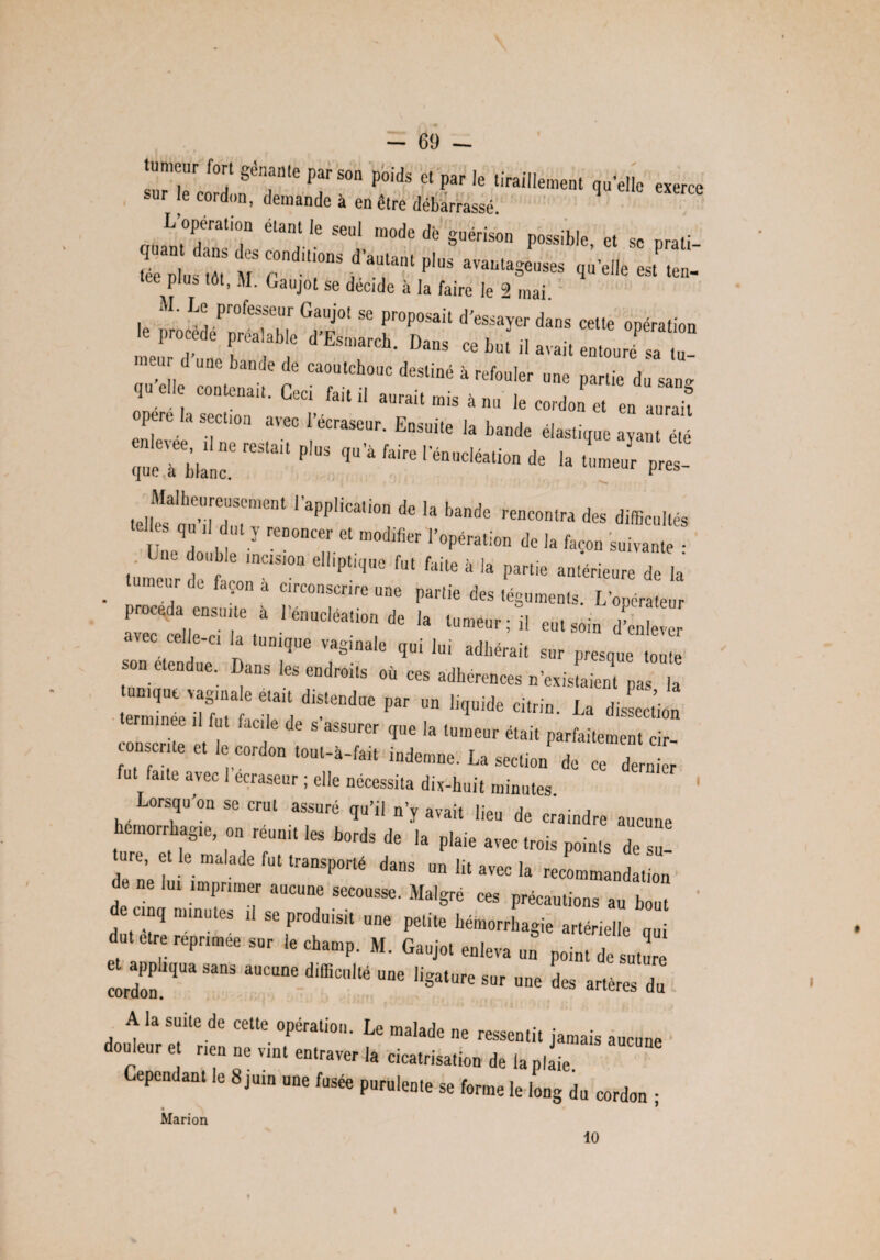 tumeur fort gênante par son poids et par le tiraillement qu’elle exerce sur le cordon, demande à en être débarrassé L’opération étant le seul mode dé guérison possible et se nrali Tnlus ,'ît « rdUi°nS/’aUlant PlUS avautaSeuses quelle est ten- plus tôt, M. Gaujot se décide à la faire le 2 mai. M. Le professeur Gaujot se proposait d’essayer dans cette opération ::r m d“ » ^ » *»■ .r > d une bande de caoutchouc destiné à refouler une partie du san- î».n« cognai,. Ceci Mil aurait mis à nu lu ,,f pcTe la section avec l’écraseur. Ensuite la bande élastique ayant été l‘pp'” * >» >«»* de, dis.*, ql Il1^,ty reDOncer et l’opération de la façon suivante • Une double incision elliptique fut faite à la partie antérieure de la . * *•» * «»»»»« « P.«i. dus lUgumenls. L , procéda «suite à I «..ta», du la  avec «I ce. I, tuai,,, ,a8ita, ,ui lui ,dllérait s„ . “ D“ fe« '»*“'■ «d «a aditurcncus u'e.js.ai.ut „„ ,, iîf.ï Ti P “ l,’”id' Ira dissection f faClle de s assurer que la tumeur était parfaitement cir consente et le cordon tout-à-fait indemne. La section de ce dernier fut faite avec 1 ecraseur ; elle nécessita dix-huit minutes Lorsqu’on se crut assuré qu’il n’y avait lieu de craindre aucune hémorrhagie, on réunit les bords de la plaie avec trois points de 2 ua et le malade fut transporté dans un lit avec la recommandation de lu, imprimer aucune secousse. Malgré ces précautions au bout de cinq minutes ,1 se produisit une petite hémorrhagie artérielle oui d-iccrcptad, le charop. „. Gauj.t 1,2 T *“““' **** “S*'”' »« te artères d, A la suite de cette opération. Le malade ne ressentit jamais aucune ouleur et rien ne vint entraver la cicatrisation de la plaie Cependant le 8juin une fusée purulente se forme le long du cordon • Marion 10 1 \