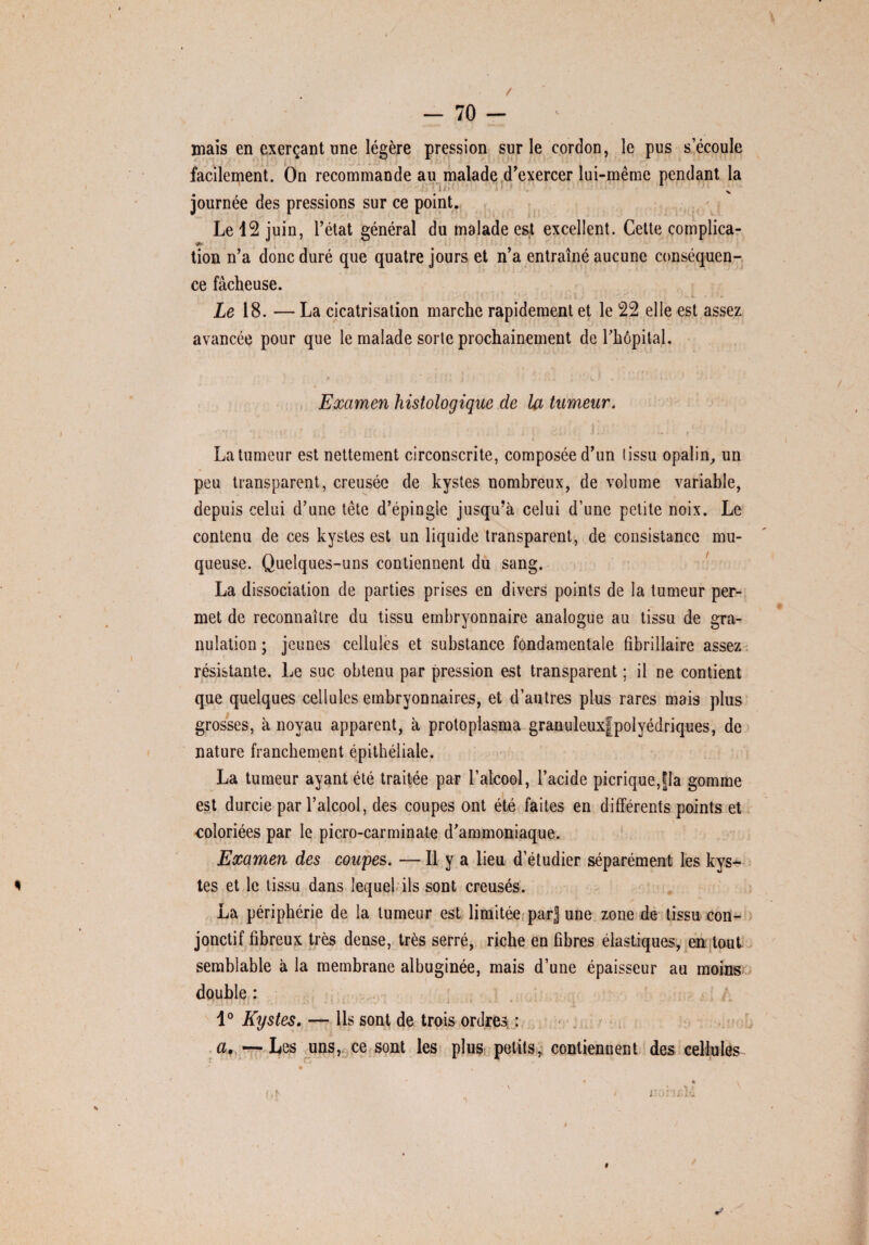 / — 70 — mais en exerçant une légère pression sur le cordon, le pus s’écoule facilement. On recommande au malade d'exercer lui-même pendant la ;ü; 1 •> v journée des pressions sur ce point. Le 12 juin, l’état général du malade est excellent. Cette complica- <*• tion n’a donc duré que quatre jours et n’a entraîné aucune conséquen¬ ce fâcheuse. ; $ • . i . ' ' - Le 18. — La cicatrisation marche rapidement et le 22 elle est assez avancée pour que le malade sorte prochainement de rhôpital. * ' ! ! » 1 ..\ :k.'*■■■■j * • Examen histologique de la tumeur. ... . . ’JÎj ... La tumeur est nettement circonscrite, composée d’un tissu opalin, un peu transparent, creusée de kystes nombreux, de volume variable, depuis celui d’une tête d’épingle jusqu’à celui d’une petite noix. Le contenu de ces kystes est un liquide transparent, de consistance mu¬ queuse. Quelques-uns contiennent du sang. La dissociation de parties prises en divers points de la tumeur per¬ met de reconnaître du tissu embryonnaire analogue au tissu de gra¬ nulation ; jeunes cellules et substance fondamentale fibrillaire assez résistante. Le suc obtenu par pression est transparent ; il ne contient que quelques cellules embryonnaires, et d’autres plus rares mais plus grosses, à noyau apparent, à protoplasma granuleuxfpolyédriques, de nature franchement épithéliale. La tumeur ayant été traitée par l’alcool, l’acide picrique,|la gomme est durcie par l’alcool, des coupes ont été faites en différents points et coloriées par le picro-carminate d’ammoniaque. Examen des coupes. — Il y a lieu d’étudier séparément les kys¬ tes et le tissu dans lequel ils sont creusés. La périphérie de la tumeur est limitée parj une zone de tissu con¬ jonctif fibreux très dense, très serré, riche en fibres élastiques, en tout semblable à la membrane albuginée, mais d’une épaisseur au moins double : 1° Kystes. — Ils sont de trois ordres, : a,—Les uns, ce sont les plus petits, contiennent des cellules • * , i\,f ' / j’oi'jj.M