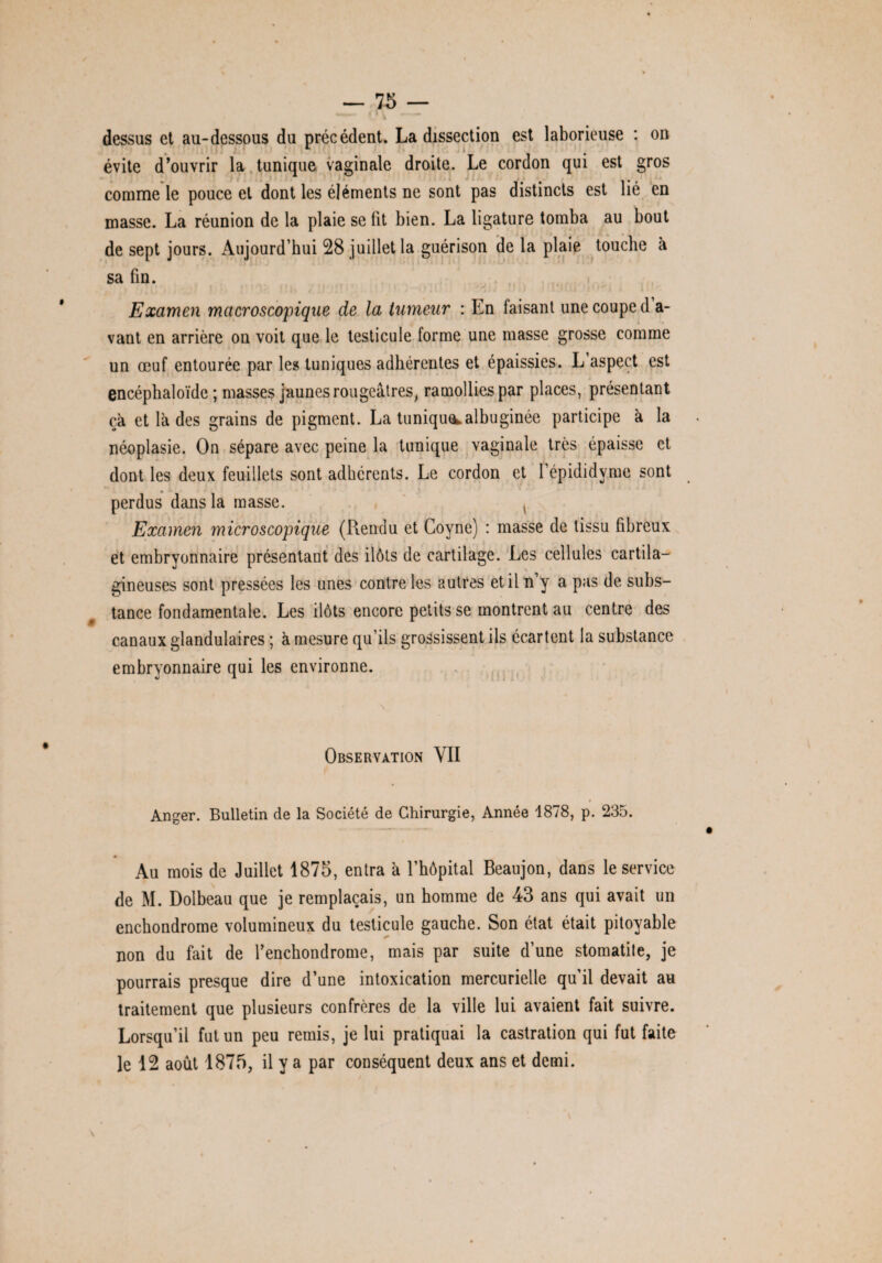 dessus et au-dessous du précédent. La dissection est laborieuse : on évite d’ouvrir la tunique vaginale droite. Le cordon qui est gros comme le pouce et dont les éléments ne sont pas distincts est lié en masse. La réunion de la plaie se fit bien. La ligature tomba au bout de sept jours. Aujourd’hui 28 juillet la guérison de la plaie touche à sa fin. Examen macroscopique de la tumeur : En laisant une coupe d a- vant en arrière on voit que le testicule forme une masse grosse comme un œuf entourée par les tuniques adhérentes et épaissies. L’aspect est encéphaloïde ; masses jaunes rougeâtres, ramollies par places, présentant ça et là des grains de pigment. La tuniquealbuginée participe à la . néoplasie. On sépare avec peine la tunique vaginale très épaisse et dont les deux feuillets sont adhérents. Le cordon et l’épididyme sont perdus dans la masse. , Examen microscopique (Rendu et Goyne) : masse de tissu fibreux et embryonnaire présentant des ilôts de cartilage. Les cellules cartila¬ gineuses sont pressées les unes contre les autres et il n’y a pas de subs¬ tance fondamentale. Les ilôts encore petits se montrent au centre des canaux glandulaires ; à mesure qu’ils grossissent ils écartent la substance embryonnaire qui les environne. J 1 N ' • Observation YII > Anger. Bulletin de la Société de Chirurgie, Année 1878, p. 235. « Au mois de Juillet 1875, entra à l’hôpital Beaujon, dans le service de M. Dolbeau que je remplaçais, un homme de 43 ans qui avait un enchondrome volumineux du testicule gauche. Son état était pitoyable non du fait de l’enchondrome, mais par suite d’une stomatite, je pourrais presque dire d’une intoxication mercurielle qu’il devait au traitement que plusieurs confrères de la ville lui avaient fait suivre. Lorsqu’il fut un peu remis, je lui pratiquai la castration qui fut faite le 12 août 1875, il y a par conséquent deux ans et demi.