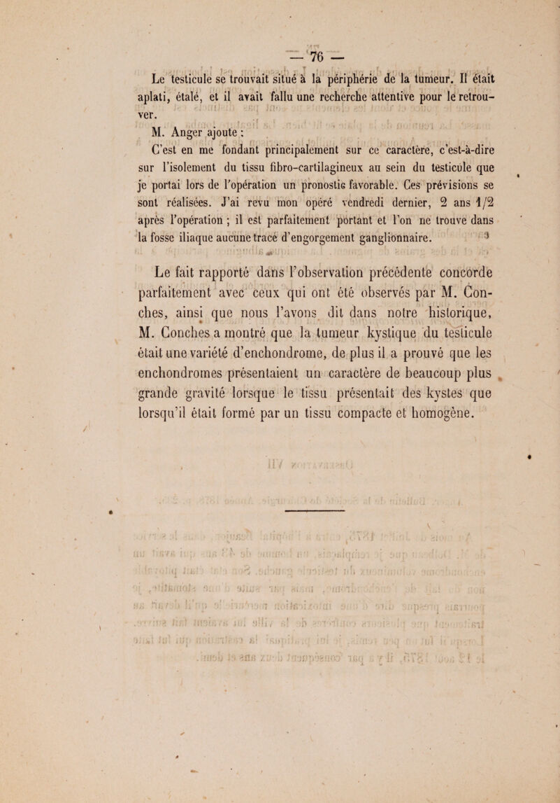 -— < 76 — Le testicule se trouvait situé à la périphérie de la tumeur. Il était , ! aplati, étalé, et il ayait fallu une recherche attentive pour le retrou¬ ver. n ; f M. Anger ajoute : C’est en me fondant principalement sur ce caractère, c’est-à-dire sur l’isolement du tissu fibro-cartilagineux au sein du testicule que je portai lors de l'opération un pronostic favorable. Ces prévisions se sont réalisées. J’ai revu mon opéré vendredi dernier, 2 ans 1/2 après l’opération ; il est parfaitement portant et l’on ne trouve dans la fosse iliaque aucune trace d’engorgement ganglionnaire. * Le fait rapporté dans l’observation précédente concorde • . J ■ . . \ i , , » parfaitement avec ceux qui ont été observés par M. Con- ches, ainsi que nous l’avons dit dans notre historique, M. Conches a montré que la tumeur kystique du testicule était une variété d’enchondrome, de plus il a prouvé que les enchondromes présentaient un caractère de beaucoup plus grande gravité lorsque le tissu présentait des kystes que lorsqu’il était formé par un tissu compacte et homogène. ✓