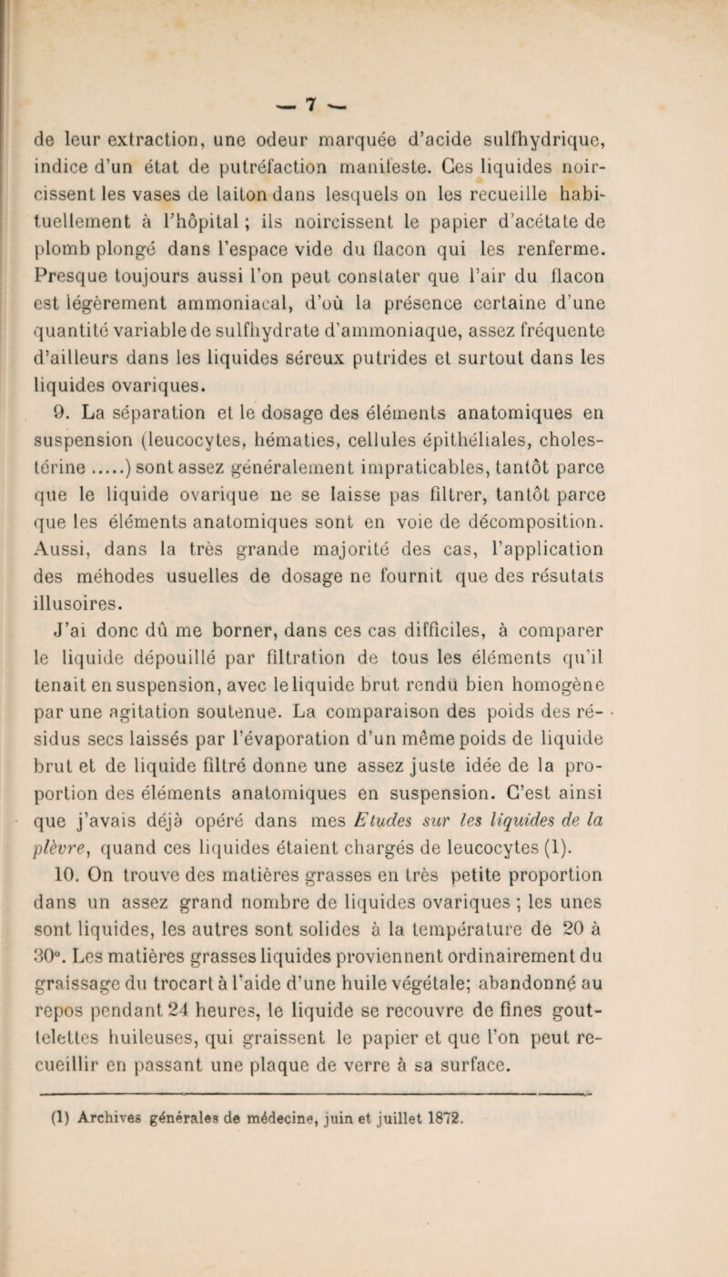 de leur extraction, une odeur marquée d’acide sulfhydrique, indice d’un état de putréfaction manifeste. Ces liquides noir¬ cissent les vases de laiton dans lesquels on les recueille habi¬ tuellement à l’hôpital ; ils noircissent le papier d’acétate de plomb plongé dans l’espace vide du flacon qui les renferme. Presque toujours aussi l’on peut constater que l’air du flacon est légèrement ammoniacal, d’où la présence certaine d’une quantité variable de sulfhydrate d’ammoniaque, assez fréquente d’ailleurs dans les liquides séreux putrides et surtout dans les liquides ovariques. 9. La séparation et le dosage des éléments anatomiques en suspension (leucocytes, hématies, cellules épithéliales, choles¬ térine .) sont assez généralement impraticables, tantôt parce que le liquide ovarique ne se laisse pas filtrer, tantôt parce que les éléments anatomiques sont en voie de décomposition. Aussi, dans la très grande majorité des cas, l’application des méhodes usuelles de dosage ne fournit que des résutats illusoires. J’ai donc dû me borner, dans ces cas difficiles, à comparer le liquide dépouillé par filtration de tous les éléments qu’il tenait en suspension, avec le liquide brut rendu bien homogène par une agitation soutenue. La comparaison des poids des ré¬ sidus secs laissés par l’évaporation d’un même poids de liquide brut et de liquide filtré donne une assez juste idée de la pro¬ portion des éléments anatomiques en suspension. C’est ainsi que j’avais déjà opéré dans mes Etudes, sur les liquides de la plèvre, quand ces liquides étaient chargés de leucocytes (1). 10. On trouve des matières grasses en très petite proportion dans un assez grand nombre de liquides ovariques ; les unes sont liquides, les autres sont solides à la température de 20 à 30°. Les matières grasses liquides proviennent ordinairement du graissage du trocart à l’aide d’une huile végétale; abandonné au repos pendant 24 heures, le liquide se recouvre de fines gout¬ telettes huileuses, qui graissent le papier et que l’on peut re¬ cueillir en passant une plaque de verre à sa surface.