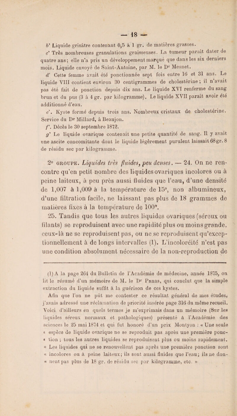 &’ Liquide grisâtre contenant 0,5 à 1 gr. de matières grasses. c’ Très nombreuses granulations graisseuses. La tumeur paraît dater de quatre ans; elle n’a pris un développement marqué que dans les six derniers mois. Liquide envoyé de Saint-Antoine, par M. le Dr Mesnet. d’ Cette femme avait été ponctionnée sept fois entre 16 et 31 ans. Le liquide VIII contient environ 30 centigrammes de cholestérine ; il n’avait pas été fait de ponction depuis dix ans. Le liquide XVI renferme du sang brun et du pus (3 à 4 gr. par kilogramme). Le liquide XVII paraît avoir été additionné d’eau. e . Kyste formé depuis trois ans. Nombreux cristaux de cholestérine. Service du Dr Millard, à Beaujon. f\ Décès le 30 septembre 1872. g* Le liquide ovarique contenait une petite quantité de sang. Il y avait une ascite concomitante dont le liquide légèrement purulent laissait 68gr. 8 de résidu sec par kilogramme. 2e groupe. Liquides très fluides, peu denses. — 24. On ne ren¬ contre qu’en petit nombre clés liquidesovariques incolores ou à peine laiteux, à peu près aussi fluides que l’eau, d’une densité de 1,007 à 1,009 à la température de 15°, non albumineux, d’une filtration facile, ne laissant pas plus de 18 grammes de matières fixes à la température cle 100°. 25. Tandis que tous les autres liquides ovariques (séreux ou filants) se reproduisent avec une rapidité plus ou moins grande, ceux-là ne se reproduisent pas, ou ne se reproduisent qu’excep- tionnellement à de longs intervalles (1). L’incoloréité n’est pas une condition absolument nécessaire de la non-reproduction de (I) A la page 264 du Bulletin de l’Académie de médecine, année 1875, ou lit le résumé d’un mémoire de M. le Dr Panas, qui conclut que la simple extraction du liquide suffit à la guérison de ces kystes. Afin que l'on ne put me contester ce résultat général de mes études, j’avais adressé une réclamation de priorité insérée page 316 du même recueil. Voici d’ailleurs en quels termes je m’exprimais dans un mémoire (Sur les liquides séreux normaux et pathologiques) présenté à l’Académie des sciences le 25 mai 1874 et qui fut honoré d’un prix Montyon : « Une seule a espèce de liquide ovarique ne se reproduit pas après une première ponc- « lion ; tous les autres liquides se reproduisent plus ou moins rapidement. « Les liquides qui ne se renouvellent pas après une première ponction sont « incolores ou à peine laiteux; ils sont aussi fluides que l’eau; iis ne don-