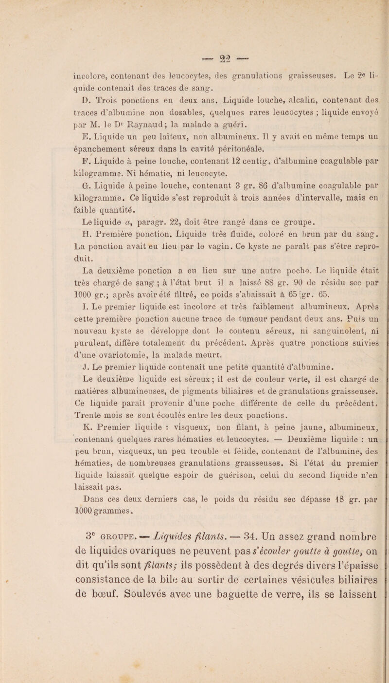 incolore, contenant des leucocytes, des granulations graisseuses. Le 2e li¬ quide contenait des traces de sang. D. Trois ponctions en deux ans. Liquide louche, alcalin, contenant des traces d’albumine non dosables, quelques rares leucocytes ; liquide envoyé par M. le D1' Raynaud; la malade a guéri. E. Liquide un peu laiteux, non albumineux. Il y avait en même temps un épanchement séreux dans la cavité péritonéale. F. Liquide à peine louche, contenant 12 centig. d’albumine coagulable par kilogramme. Ni hématie, ni leucocyte. G. Liquide à peine louche, contenant 3 gr. 86 d'albumine coagulable par kilogramme. Ce liquide s’est reproduit à trois années d’intervalle, mais en faible quantité. Le liquide «, paragr. 22, doit être rangé dans ce groupe. H. Première ponction. Liquide très fluide, coloré en brun par du sang. La ponction avait eu lieu par le vagin. Ce kyste ne paraît pas s’être repro¬ duit. La deuxième ponction a eu lieu sur une autre poche. Le liquide était très chargé de sang ; à l’état brut il a laissé 88 gr. 90 de résidu sec par 1000 gr.; après avoir été flltré, ce poids s’abaissait à 65jgr. 65. I. Le premier liquide est incolore et très faiblement albumineux. Après cette première ponction aucune trace de tumeur pendant deux ans. Puis un nouveau kyste se développe dont le contenu séreux, ni sanguinolent, ni purulent, diffère totalement du précédent. Après quatre ponctions suivies d’une ovariotomie, la malade meurt. J. Le premier liquide contenait une petite quantité d’albumine. Le deuxième liquide est séreux ; il est de couleur verte, il est chargé de matières albumineuses, de pigments biliaires et de granulations graisseuses. Ce liquide paraît provenir d’une poche différente de celle du précédent. Trente mois se sont écoulés entre les deux ponctions. K. Premier liquide : visqueux, non filant, à peine jaune, albumineux, contenant quelques rares hématies et leucocytes. — Deuxième liquide : un peu brun, visqueux, un peu trouble et fétide, contenant de l’albumine, des hématies, de nombreuses granulations graisseuses. Si l'état du premier liquide laissait quelque espoir de guérison, celui du second liquide n’en laissait pas. Dans cès deux derniers cas, le poids du résidu sec dépasse 18 gr. par 1000 grammes. 3e groupe.—» Liquides filants. — 34. Un assez grand nombre de liquides ovariques ne peuvent pas s’écouler goutte à goutte, on dit qu’ils sont filants; ils possèdent à des degrés divers l’épaisse consistance de la bile au sortir de certaines vésicules biliaires de bœuf. Soulevés avec une baguette de verre, ils se laissent