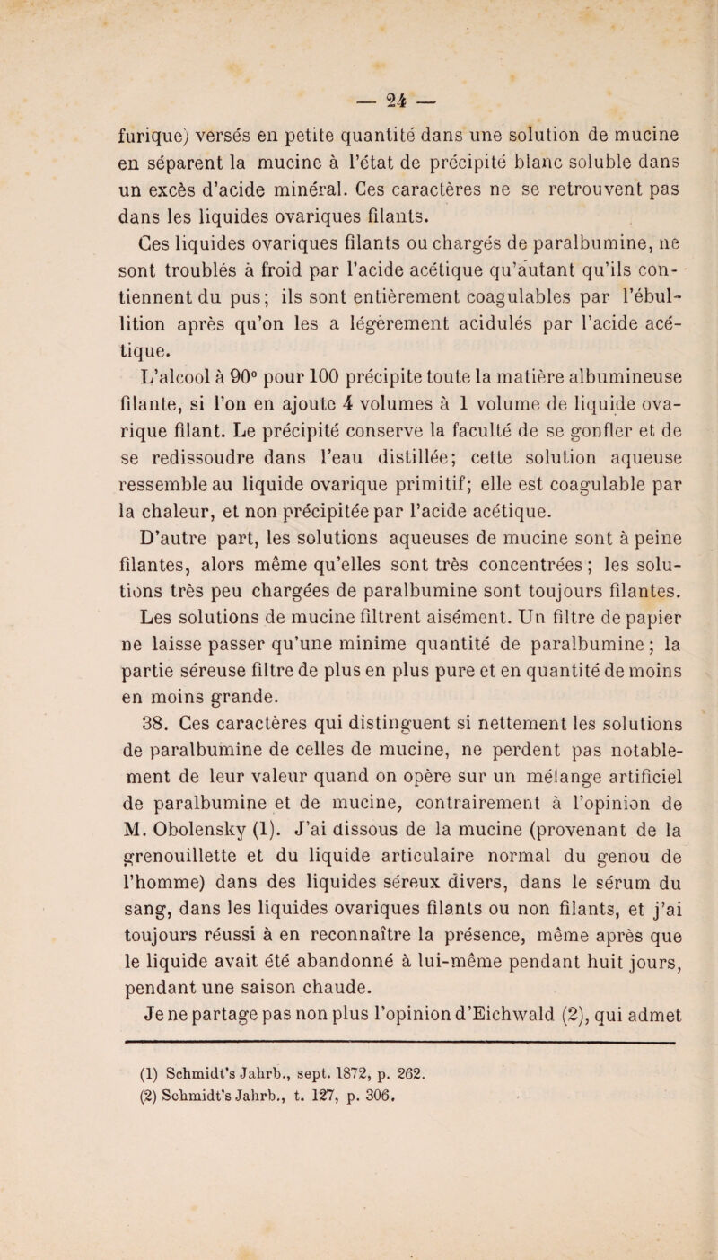 furique) versés en petite quantité dans une solution de mucine en séparent la mucine à l’état de précipité blanc soluble dans un excès d’acide minéral. Ces caractères ne se retrouvent pas dans les liquides ovariques filants. Ces liquides ovariques filants ou chargés de paralbumine, ne sont troublés à froid par l’acide acétique qu’autant qu’ils con¬ tiennent du pus; ils sont entièrement coagulables par l’ébul¬ lition après qu’on les a légèrement acidulés par l’acide acé¬ tique. L’alcool à 90° pour 100 précipite toute la matière albumineuse filante, si l’on en ajoute 4 volumes à 1 volume de liquide ova- rique filant. Le précipité conserve la faculté de se gonfler et de se redissoudre dans beau distillée; cette solution aqueuse ressemble au liquide ovarique primitif; elle est coagulable par la chaleur, et non précipitée par l’acide acétique. D’autre part, les solutions aqueuses de mucine sont à peine filantes, alors même qu’elles sont très concentrées ; les solu¬ tions très peu chargées de paralbumine sont toujours filantes. Les solutions de mucine filtrent aisément. Un filtre de papier ne laisse passer qu’une minime quantité de paralbumine; la partie séreuse filtre de plus en plus pure et en quantité de moins en moins grande. 38. Ces caractères qui distinguent si nettement les solutions de paralbumine de celles de mucine, ne perdent pas notable¬ ment de leur valeur quand on opère sur un mélange artificiel de paralbumine et de mucine, contrairement à l’opinion de M. Obolensky (1). J’ai dissous de la mucine (provenant de la grenouillette et du liquide articulaire normal du genou de l’homme) dans des liquides séreux divers, dans le sérum du sang, dans les liquides ovariques filants ou non filants, et j’ai toujours réussi à en reconnaître la présence, même après que le liquide avait été abandonné à lui-même pendant huit jours, pendant une saison chaude. Je ne partage pas non plus l’opinion d’Eichwald (2), qui admet (1) Schmidt’s Jahrb., sept. 1872, p. 262. (2) Schmidt’s Jahrb., t. 127, p. 306,