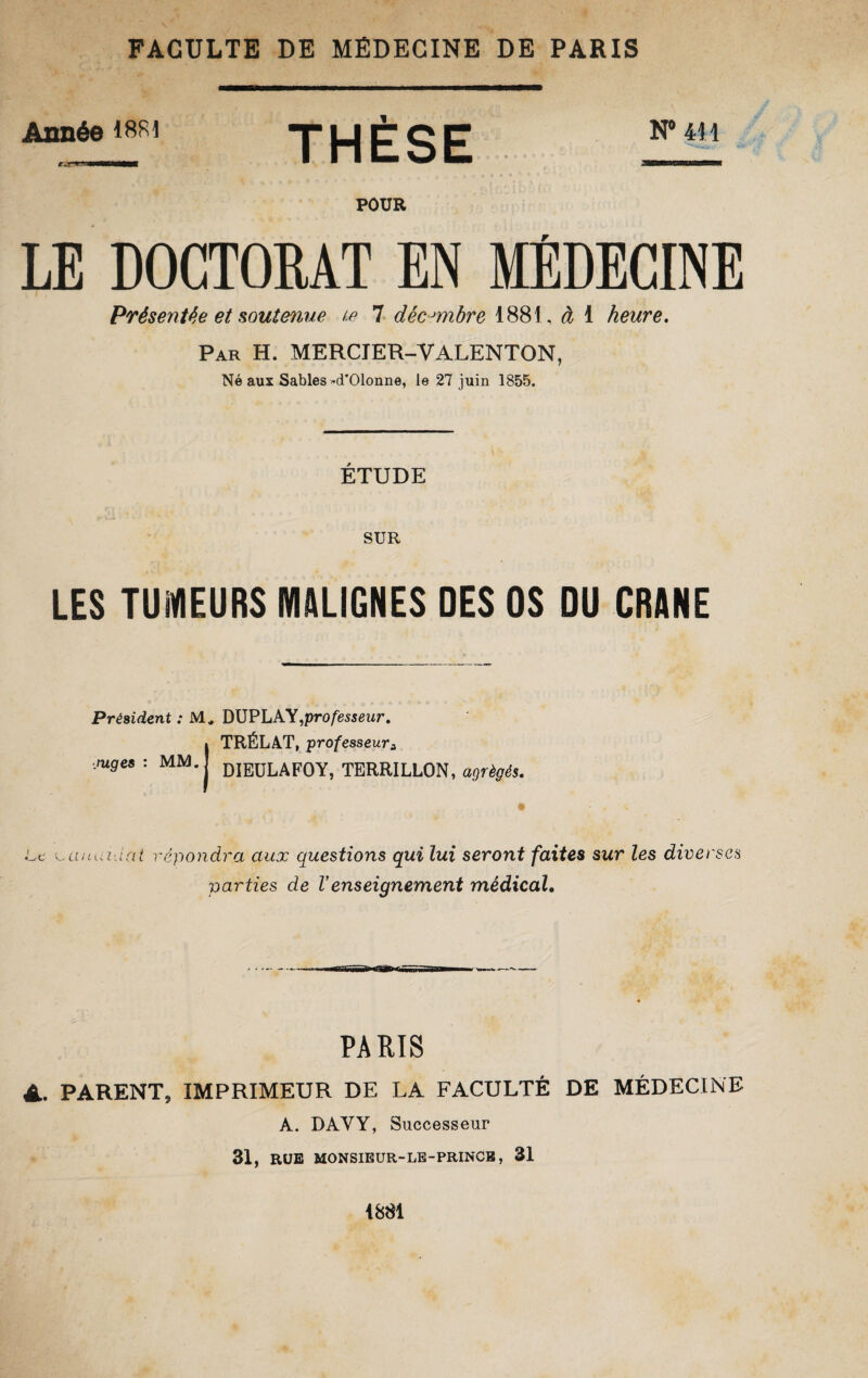 Année 1 SRI THÈSE N°mi pour LE DOCTORAT EN MÉDECINE Présentée et soutenue t.e 7 décembre 1881, à 1 heure. Par H. MERCIER-VALENTON, Né aux Sables-d’Olonne, le 27 juin 1855. ÉTUDE SUR LES TUMEURS MALIGNES DES OS DU CRANE Président : M, DUPLAY,professeur, TRÉLAT, professeura DIEULAFOY, TERRILLON, agrégés. • • •. Le rüuui iüt répondra aux questions qui lui seront faites sur les diverses parties de Venseignement médical. .rages : MM. PARIS A. PARENT, IMPRIMEUR DE LA FACULTÉ DE MÉDECINE A. DAYY, Successeur 31, RUE MONSIEUR-LE-PRINCB, 31 1881