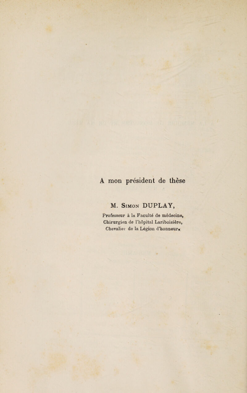 A mon président de thèse M. Simon DUPLAY, Professeur à la Faculté de médecine, Chirurgien de l’hôpital Lariboisière, Chevalier de la Légion d’honneur»;