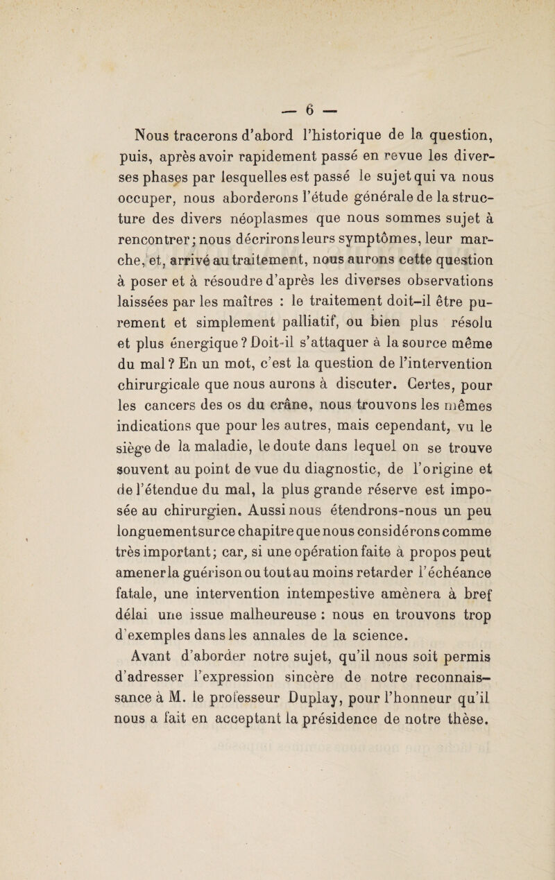 Nous tracerons d’abord l’iiistorique de la question, puis, après avoir rapidement passé en revue les diver¬ ses phases par lesquelles est passé le sujet qui va nous occuper, nous aborderons l’étude générale de la struc¬ ture des divers néoplasmes que nous sommes sujet à rencontrer ; nous décrirons leurs symptômes, leur mar¬ che, et, arrivé au traitement, nous aurons cette question à poser et à résoudre d’après les diverses observations laissées par les maîtres : le traitement doit-il être pu¬ rement et simplement palliatif, ou bien plus résolu et plus énergique ? Doit-il s’attaquer à la source même du mal ? En un mot, c’est la question de l’intervention chirurgicale que nous aurons à discuter. Certes, pour les cancers des os du crâne, nous trouvons les mêmes indications que pour les autres, mais cependant, vu le siège de la maladie, le doute dans lequel on se trouve souvent au point de vue du diagnostic, de l’origine et de l’étendue du mal, la plus grande réserve est impo» sée au chirurgien. Aussi nous étendrons-nous un peu longuementsurce chapitre que nous considérons comme très important; car, si une opération faite à propos peut amener la guérison ou tout au moins retarder l’échéance fatale, une intervention intempestive amènera à bref délai une issue malheureuse : nous en trouvons trop d’exemples dans les annales de la science. Avant d’aborder notre sujet, qu’il nous soit permis d’adresser l’expression sincère de notre reconnais¬ sance à M. le professeur Duplay, pour l’honneur qu’il nous a fait en acceptant la présidence de notre thèse.