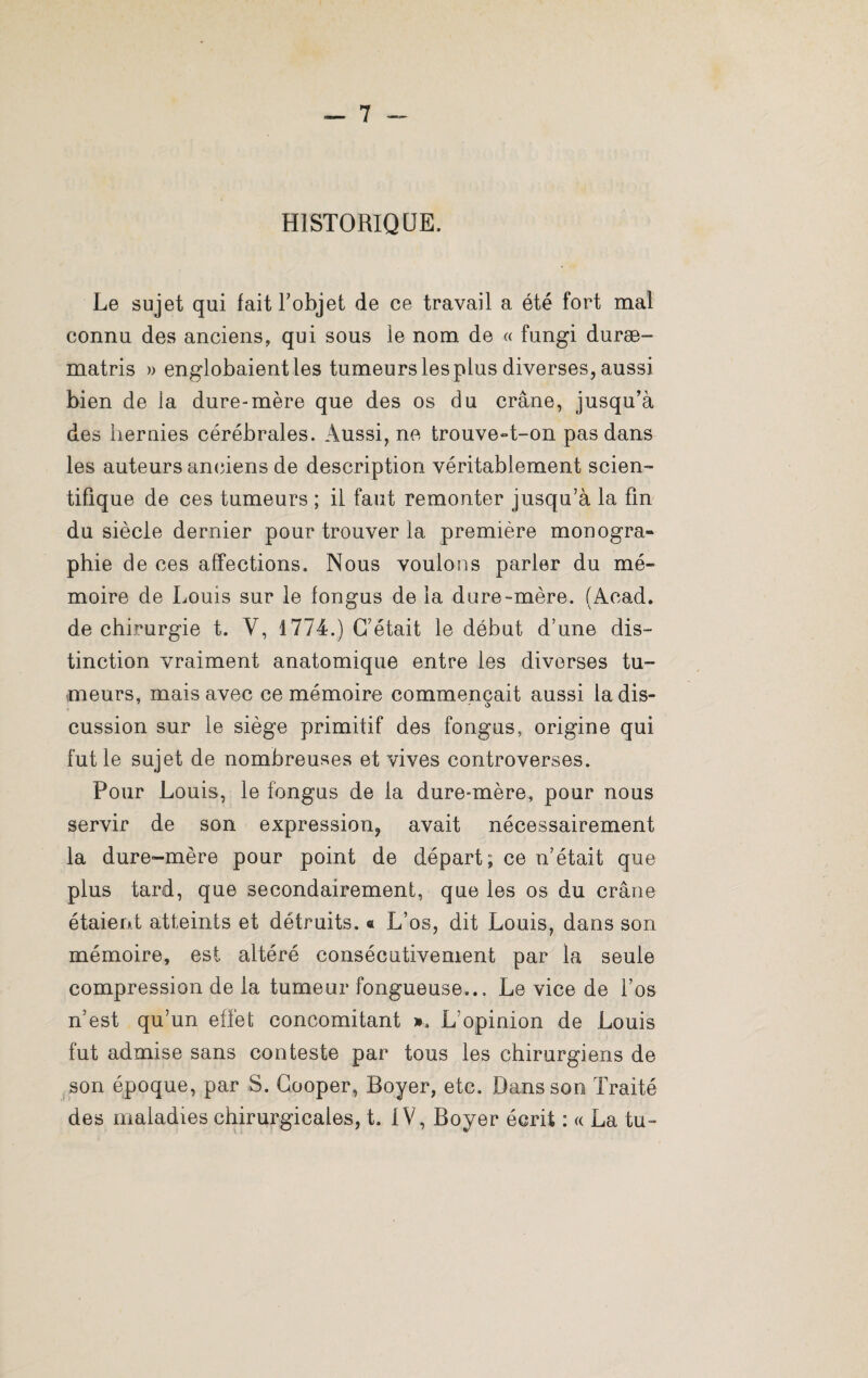 HISTORIQUE, Le sujet qui fait l'objet de ce travail a été fort mal connu des anciens, qui sous le nom de « fungi duræ- matris » englobaient les tumeurs les plus diverses, aussi bien de la dure-mère que des os du crâne, jusqu’à des hernies cérébrales. Aussi, ne trouve-t-on pas dans les auteurs anciens de description véritablement scien¬ tifique de ces tumeurs ; il faut remonter jusqu'à la fin du siècle dernier pour trouver la première monogra¬ phie de ces affections. Nous voulons parler du mé¬ moire de Louis sur le fongus de la dure-mère. (Acad, de chirurgie t. Y, 1774.) C'était le début d’une dis¬ tinction vraiment anatomique entre les diverses tu¬ meurs, mais avec ce mémoire commençait aussi la dis- cussion sur le siège primitif des fongus, origine qui fut le sujet de nombreuses et vives controverses. Pour Louis, le fongus de la dure-mère, pour nous servir de son expression, avait nécessairement la dure-mère pour point de départ; ce n’était que plus tard, que secondairement, que les os du crâne étaient atteints et détruits. « L’os, dit Louis, dans son mémoire, est altéré consécutivement par la seule compression de la tumeur fongueuse... Le vice de l’os n’est qu’un effet concomitant ». L’opinion de Louis fut admise sans conteste par tous les chirurgiens de son époque, par S. Cooper, Boyer, etc. Dans son Traité des maladies chirurgicales, t. IV, Boyer écrit : « La tu-