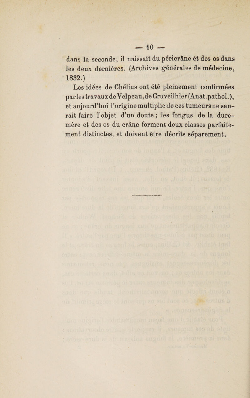 dans la seconde, il naissait du péricrâne ét des os dans les deux dernières, (Archives générales de médecine, 1832.) Les idées de Ghéiius ont été pleinement confirmées parles travauxdeVelpeau?deCruveilhier(Anat.pathol.), et aujourd’hui l’origine multiplie de ces tumeurs ne sau¬ rait faire l’objet d’un doute ; les fongus de la dure- mère et des os du crâne forment deux classes parfaite¬ ment distinctes, et doivent être décrits séparément.