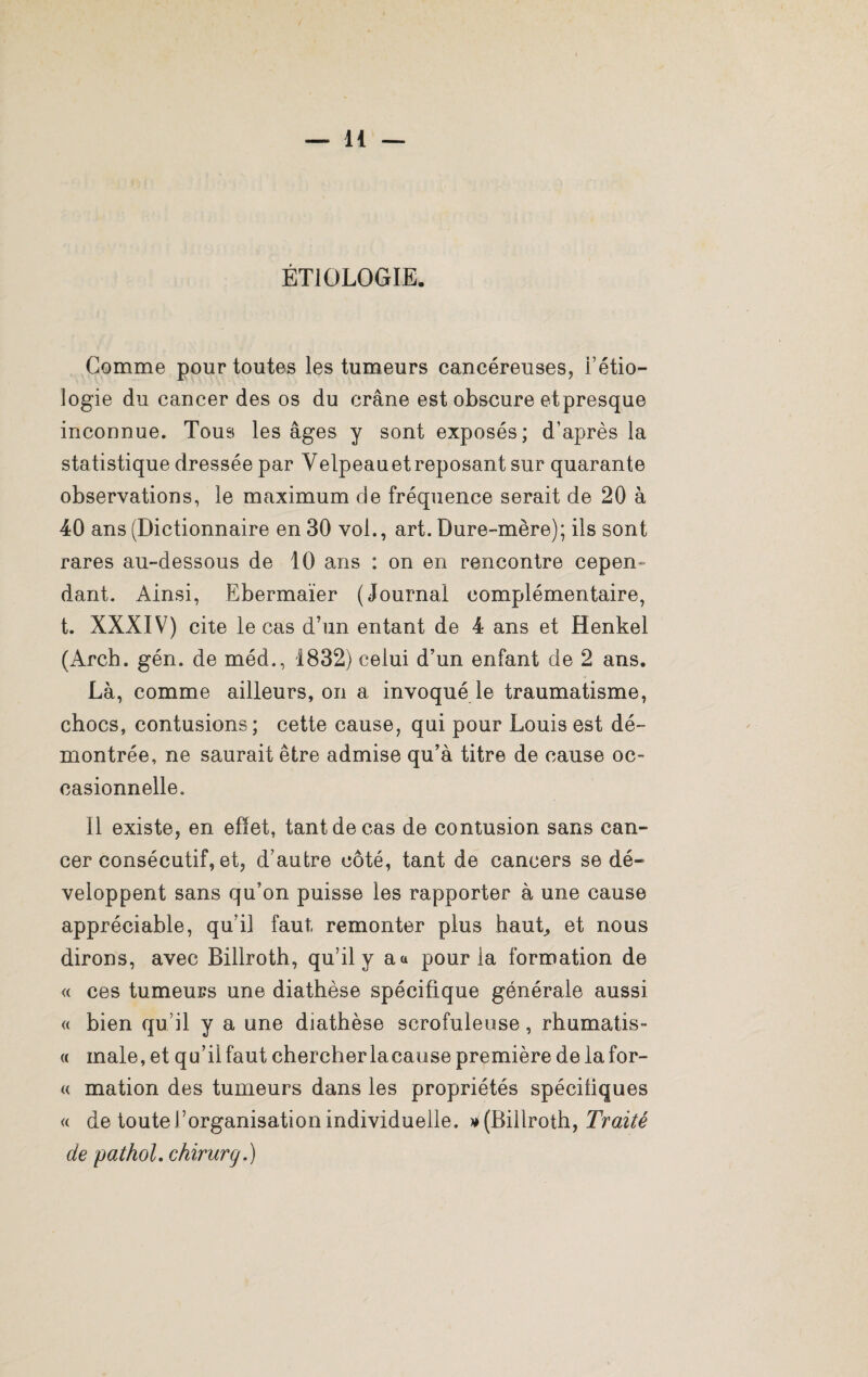 ÉTIOLOGIE. Gomme pour toutes les tumeurs cancéreuses, l’étio¬ logie du cancer des os du crâne est obscure etpresque inconnue. Tous les âges y sont exposés; d’après la statistique dressée par Velpeau et reposant sur quarante observations, le maximum de fréquence serait de 20 à 40 ans (Dictionnaire en 30 vol., art. Dure-mère); ils sont rares au-dessous de 10 ans : on en rencontre cepen¬ dant. Ainsi, Ebermaïer (Journal complémentaire, t. XXXIV) cite le cas d’un entant de 4 ans et Henkel (Arch. gén. de méd., 1832) celui d’un enfant de 2 ans. Là, comme ailleurs, on a invoqué le traumatisme, chocs, contusions; cette cause, qui pour Louis est dé¬ montrée, ne saurait être admise qu’à titre de cause oc¬ casionnelle. Il existe, en effet, tant de cas de contusion sans can¬ cer consécutif, et, d’autre côté, tant de cancers se dé¬ veloppent sans qu’on puisse les rapporter à une cause appréciable, qu’il faut, remonter plus haut, et nous dirons, avec Billroth, qu’il y a a pour la formation de « ces tumeurs une diathèse spécifique générale aussi « bien qu’il y a une diathèse scrofuleuse, rhumatis- « male, et qu’il faut chercher lacause première delafor- « mation des tumeurs dans les propriétés spécifiques « de toute l’organisation individuelle, » (Billroth, Traité de pathol. chirurg.)