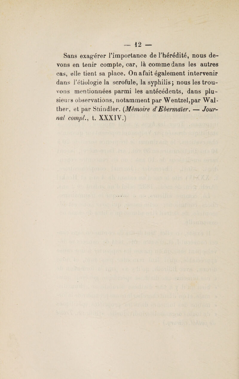 Sans exagérer l’importance de l’hérédité, nous de¬ vons en tenir compte, car, là comme dans les autres cas, elle tient sa place. On afait également intervenir dans l’étiologie la scrofule, la syphilis; nous les trou¬ vons mentionnées parmi les antécédents, dans plu¬ sieurs observations, notamment par Wentzel,par Wal» ther, et par Sfiindler. (Mémoire d’Ebermaïer. — Jour¬ nal compl., t. XXXIV.)