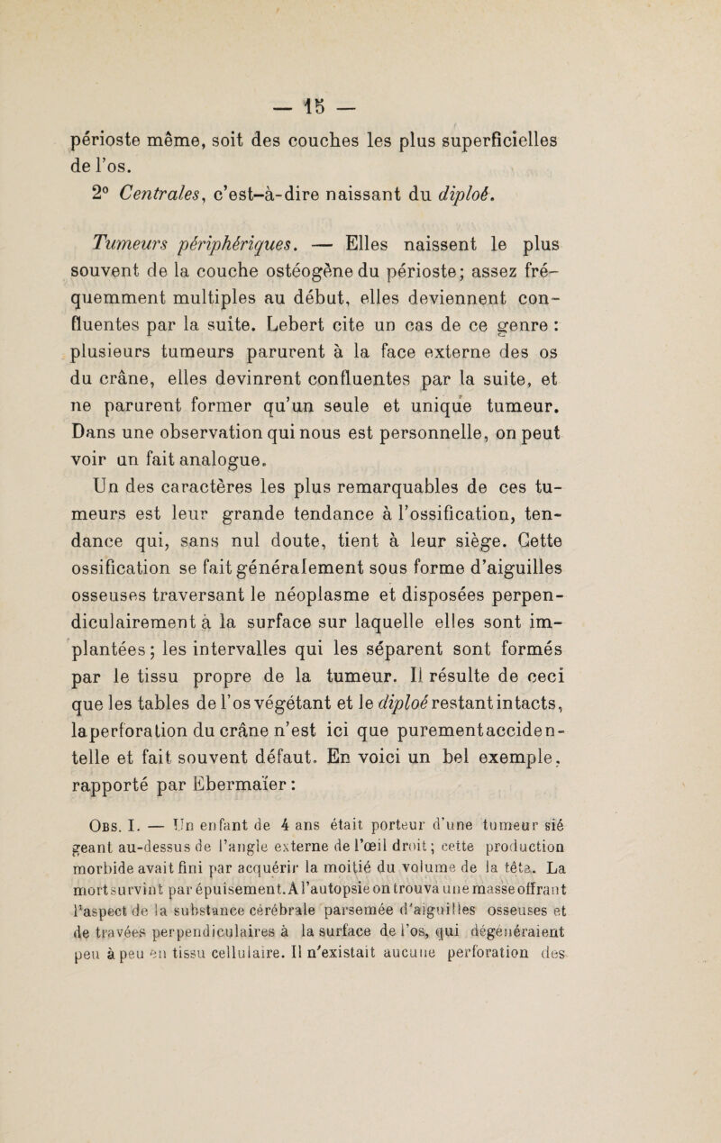 périoste même, soit des couches les plus superficielles de l’os. 2° Centrales, c’est-à-dire naissant du diploê. Tumeurs périphériques. — Elles naissent le plus souvent de la couche ostéogène du périoste; assez fré¬ quemment multiples au début, elles deviennent con¬ fluentes par la suite. Lebert cite un cas de ce genre : plusieurs tumeurs parurent à la face externe des os du crâne, elles devinrent confluentes par la suite, et ne parurent former qu’un seule et unique tumeur. Dans une observation qui nous est personnelle, on peut voir un fait analogue. Un des caractères les plus remarquables de ces tu¬ meurs est leur grande tendance à l’ossification, ten- dance qui, sans nul doute, tient à leur siège. Cette ossification se fait généralement sous forme d’aiguilles osseuses traversant le néoplasme et disposées perpen¬ diculairement à la surface sur laquelle elles sont im¬ plantées; les intervalles qui les séparent sont formés par le tissu propre de la tumeur. Il résulte de ceci que les tables de l’os végétant et le diploérestant intacts, laperforation du crâne n’est ici que purement acciden¬ telle et fait souvent défaut. En voici un bel exemple, rapporté par Ebermaïer : Obs. I. — Un enfant de 4 ans était porteur d’une tumeur sié géant au-dessus de l’angle externe de l’œil droit ; cette production morbide avait fini par acquérir la moitié du volume de la fêta. La mort survint par épuisement. À l’autopsie on trouva une masse offrant l’aspect de la substance cérébrale parsemée d'aiguilles osseuses et de travées perpendiculaires à la surface de l’os, qui dégénéraient peu à peu en tissu cellulaire. Il n'existait aucune perforation des