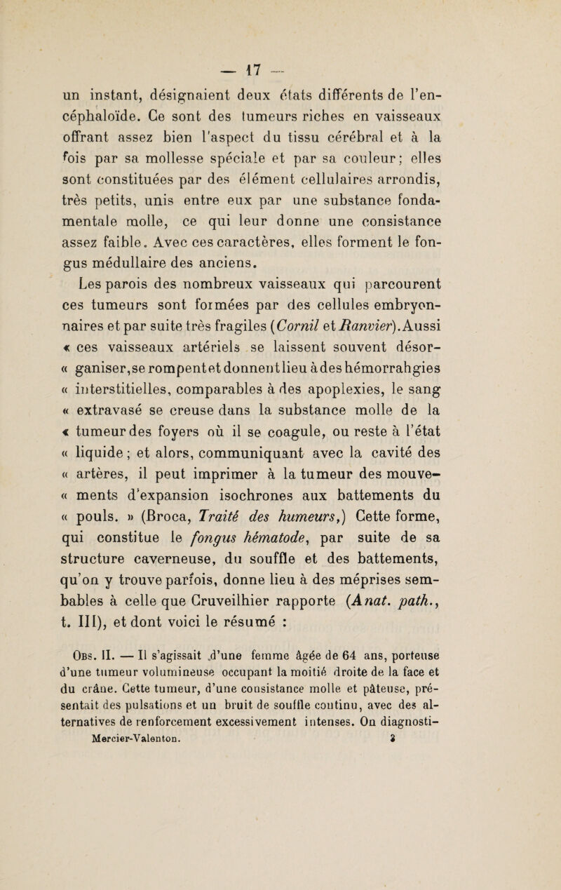 un instant, désignaient deux états différents de l’en- céphaloïde. Ce sont des tumeurs riches en vaisseaux offrant assez bien l'aspect du tissu cérébral et à la fois par sa mollesse spéciale et par sa couleur; elles sont constituées par des élément cellulaires arrondis, très petits, unis entre eux par une substance fonda¬ mentale molle, ce qui leur donne une consistance assez faible. Avec ces caractères, elles forment le fon- gus médullaire des anciens. Les parois des nombreux vaisseaux qui parcourent ces tumeurs sont formées par des cellules embryon¬ naires et par suite très fragiles (Cornil et Ranvier). Aussi « ces vaisseaux artériels se laissent souvent désor- « ganiser,se rompentet donnent lieu àdes hémorrahgies « interstitielles, comparables à des apoplexies, le sang « extravasé se creuse dans la substance molle de la € tumeur des foyers où il se coagule, ou reste à l’état « liquide ; et alors, communiquant avec la cavité des « artères, il peut imprimer à la tumeur des mouve- « ments d’expansion isochrones aux battements du « pouls. » (Broca, Traité des humeurs,) Cette forme, qui constitue le fongus hématode, par suite de sa structure caverneuse, du souffle et des battements, qu’on y trouve parfois, donne lieu à des méprises sem- bables à celle que Gruveilhier rapporte (Anat. patk.y t, no, et dont voici le résumé : Obs. IL — Il s’agissait .d’une femme âgée de 64 ans, porteuse d’une tumeur volumineuse occupant la moitié droite de la face et du crâne. Cette tumeur, d’une consistance molle et pâteuse, pré¬ sentait des pulsations et un bruit de souille continu, avec des al¬ ternatives de renforcement excessivement intenses. On diagnosti- Mercier-Valenton. S