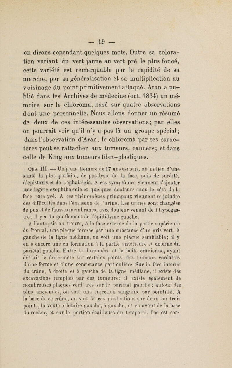 en dirons cependant quelques mots. Outre sa colora¬ tion variant du vert jaune au vert pré le plus foncé, cette variété est remarquable par la rapidité de sa marche, per sa généralisation et sa multiplication au voisinage du point primitivement attaqué. Àran a pu¬ blié dans les Archives de médecine (oct. 1854) un mé¬ moire sur le chloroma, basé sur quatre observations dont une personnelle. Nous allons donner un résumé de deux de ces intéressantes observations; par elles on pourrait voir qu’il n’y a pas là un groupe spécial ; dans l’observation d’Aran, le chloromà par ses carac¬ tères peut se rattacher aux tumeurs, cancers; et dans celle de King aux tumeurs fibro-plastiques. Obs. III. — Un jeune homme de 17 ans est pris, au milieu d’une santé la plus parfaite, de paralysie de la face, puis de surdité, d’épistaxis et de céphalalgie. A ces symptômes viennent s’ajouter une légère exophthaimie et quelques douleurs dans le côté de la face paralysé. A ces phénomènes principaux viennent se joindre des difficultés dans l’émission de l’urine. Les urines sont chargées de pus et de fausses membranes, avec douleur venant de Phypogas- tre; il y a du gonflement de l’épididyme gauche. A l’autopsie on trouve, à la face externe de la partie supérieure du frontal, une plaque formée par une substance d’un gris vert; à gauche de la ligne médiane, on voit une plaque semblable; il y en a encore une en formation à la partie antérieure et externe du pariétal gauche. Entre la dure-mère et la boîte crânienne, ayant détruit la dure-mère sur certains points, des tumeurs verdâtres d’une forme et d’une consistance particulière. Sur la face interne du crâne, à droite et à gauche de la ligne médiane, il existe des excavations remplies par des tumeurs ; ii existe également de nombreuses plaques verd très sur le pariétal gauche; autour des plus anciennes, on voit une injection sanguine par pointillé. A la base de ce crâne, on voit de ces productions sur deux ou trois points, la voûte orbitaire gauche, à gauche, et en avant de la base du rocher, et sur la portion écailleuse du temporal, l’os est cor-