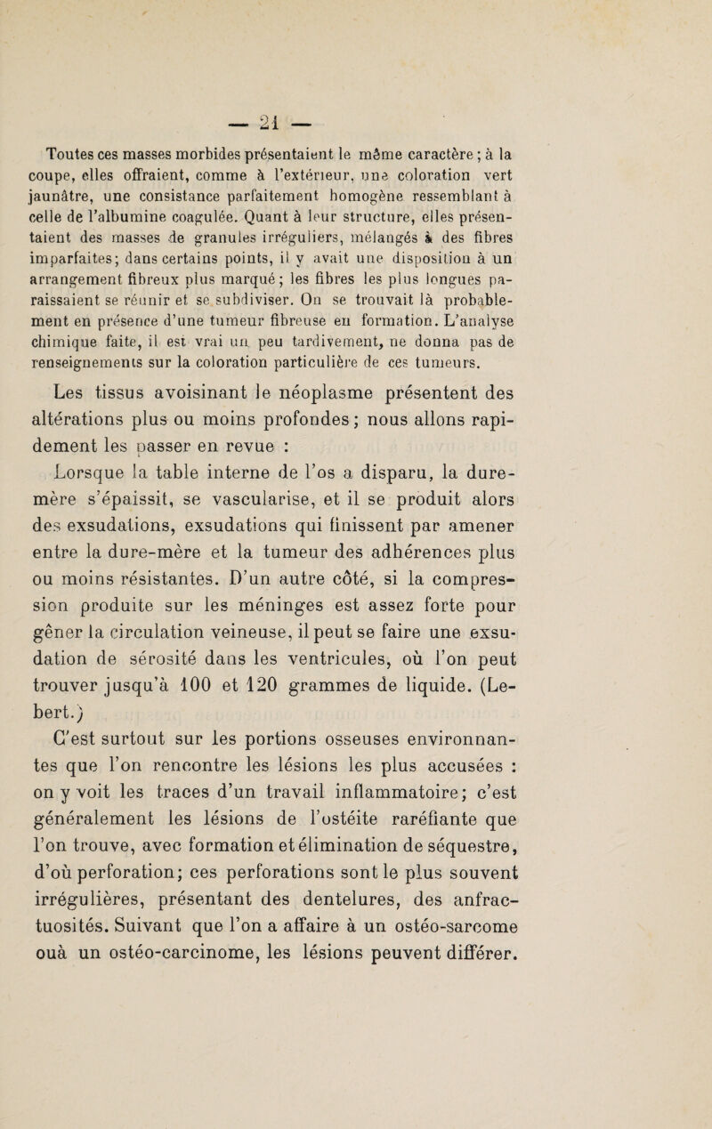 Toutes ces masses morbides présentaient le même caractère ; à la coupe, elles offraient, comme à l’extérieur, une coloration vert jaunâtre, une consistance parfaitement homogène ressemblant à celle de l’albumine coagulée. Quant à leur structure, elles présen¬ taient des masses de granules irréguliers, mélangés à des fibres imparfaites; dans certains points, il. y avait une disposition à un arrangement fibreux plus marqué; les fibres les plus longues pa¬ raissaient se réunir et se subdiviser. On se trouvait là probable¬ ment en présence d’une tumeur fibreuse eu formation. L’analyse chimique faite, il est vrai un peu tardivement, ne donna pas de renseignements sur la coloration particulière de ces tumeurs. Les tissus avoisinant le néoplasme présentent des altérations plus ou moins profondes; nous allons rapi¬ dement les Dasser en revue : I Lorsque la table interne de l’os a disparu, la dure- mère s'épaissit, se vascularisé, et il se produit alors des exsudations, exsudations qui finissent par amener entre la dure-mère et la tumeur des adhérences plus ou moins résistantes. D’un autre côté, si la compres¬ sion produite sur les méninges est assez forte pour gêner la circulation veineuse, il peut se faire une exsu¬ dation de sérosité dans les ventricules, où l’on peut trouver jusqu’à 100 et 120 grammes de liquide. (Le- bert.) C’est surtout sur les portions osseuses environnan¬ tes que l’on rencontre les lésions les plus accusées : on y voit les traces d’un travail inflammatoire; c’est généralement les lésions de l’ostéite raréfiante que l’on trouve, avec formation et élimination de séquestre, d’où perforation; ces perforations sont le plus souvent irrégulières, présentant des dentelures, des anfrac¬ tuosités. Suivant que l’on a affaire à un ostéo-sarcome ouà un ostéo-carcinome, les lésions peuvent différer.