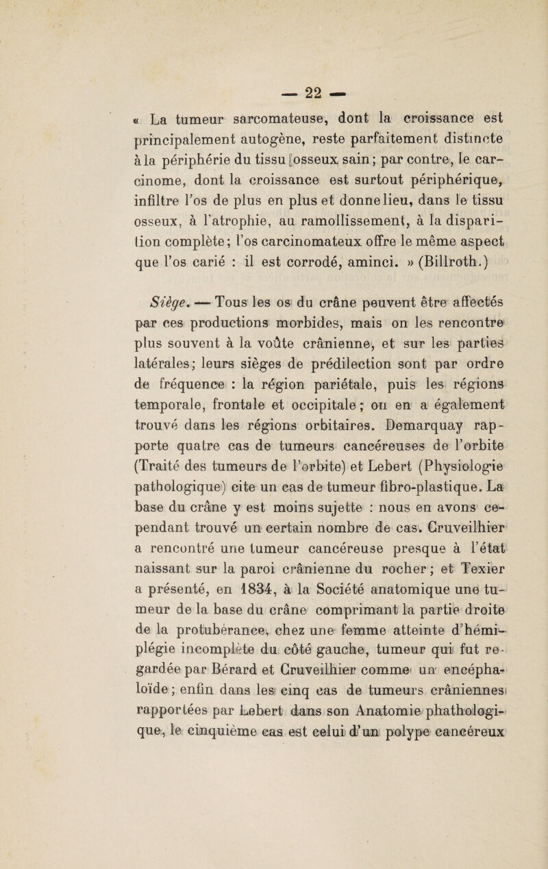 « La tumeur sarcomateuse, dont la croissance est principalement autogène, reste parfaitement distincte à la périphérie du tissu fosseux sain; par contre, le car¬ cinome, dont la croissance est surtout périphérique, infiltre l’os de plus en plus et donne lieu, dans le tissu osseux, à l’atrophie, au ramollissement, à la dispari¬ tion complète; Fos carcinomateux offre le même aspect que Fos carié : il est corrodé, aminci. » (Billroth.) Siège. — Tous les os du crâne peuvent être affectés par ces productions morbides, mais on les rencontre plus souvent à la voûte crânienne, et sur les parties latérales; leurs sièges de prédilection sont par ordre de fréquence : la région pariétale, puis les régions temporale, frontale et occipitale ; on en a également trouvé dans les régions orbitaires, Bemarquay rap¬ porte quatre cas de tumeurs cancéreuses de l’orbite (Traité des tumeurs de l’orbite) et Lebert (Physiologie pathologique) cite un cas de tumeur fibro-plastique. La base du crâne y est moins sujette : nous en avons ce¬ pendant trouvé un certain nombre de cas. Cruveilhier a rencontré une tumeur cancéreuse presque à l’état naissant sur la paroi crânienne du rocher ; et Texier a présenté, en 1834, à la Société anatomique une tu¬ meur de la base du crâne comprimant la partie droite de la protubérance, chez une femme atteinte d’hémi¬ plégie incomplète du côté gauche, tumeur qui fut re¬ gardée par Bérard et Cruveilhier comme un encépha- loïde ; enfin dans les cinq cas de tumeurs crâniennes; rapportées par Lebert dans son Anatomie phathologi- que, le cinquième cas est celui d’un polype cancéreux