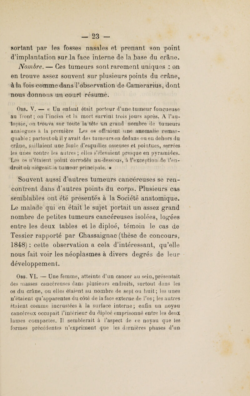 sortant par les fosses nasales et prenant son point d’implantation sur la face interne de la base du crâne. Now.ôre. — Ces tumeurs sont rarement uniques : on en trouve assez souvent sur plusieurs points du crâne, à la fois comme dans l’observation de Camerarius, dont nous donnons un court résumé. Obs. V. — « Un enfant était porteur d’une tumeur fongueuse au front ; on l’incisa et la mort survint trois jours après. A l’au¬ topsie, on trouva sur toute la tête un grand nombre de tumeurs analogues à la première Les os offraient une anomalie remar¬ quable : partout où il y avait des tu meurs en dedans ou en dehors du crâne, saillaient une foule d’esquilles osseuses et pointues, serrées les unes contre les autres ; elles s’élevaient presque en pyramides. Les os n’étaient point corrodés au-dessous, à l’exception de l’en¬ droit où siégeai tua tumeur principale. » Souvent aussi d’autres tumeurs cancéreuses se ren¬ contrent dans d’autres points du corps. Plusieurs cas semblables ont été présentés à la Société anatomique. Le malade qui en était le sujet portait un assez grand nombre de petites tumeurs cancéreuses isolées, logées entre les deux tables et le diploé, témoin le cas de Tessier rapporté par Chassaignac (thèse de concours, 1848) : cette observation a cela d’intéressant, qu’elle nous fait voir les néoplasmes à divers degrés de leur développement. Obs. YI. —■ Une femme, atteinte d’un cancer au sein, présentait des niasses cancéreuses dans plusieurs endroits, surtout dans les os du crâne, ou elles étaient au nombre de sept ou huit; les unes n’étaient qu’apparentes du côté de la face externe de l’os; les autres étaient comme incrustées à la surface interne; enfin un noyau cancéreux occupait l’intérieur du diploé emprisonné entre les deux lames compactes. Il semblerait à l’aspect de ce noyau que les formes précédentes n’expriment que les dernières phases d’un