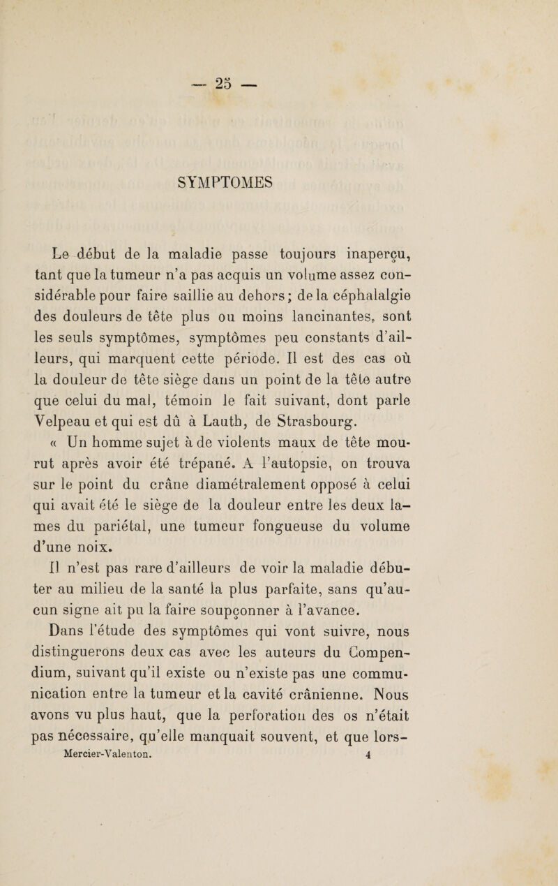 SYMPTOMES Le début de la maladie passe toujours inaperçu, tant que la tumeur n’a pas acquis un volume assez con¬ sidérable pour faire saillie au dehors; delà céphalalgie des douleurs de tête plus ou moins lancinantes, sont les seuls symptômes, symptômes peu constants d’ail¬ leurs, qui marquent cette période. Il est des cas où la douleur de tête siège dans un point de la tête autre que celui du mal, témoin le fait suivant, dont parle Velpeau et qui est dû à Lauth, de Strasbourg. « Un homme sujet à de violents maux de tête mou¬ rut après avoir été trépané» A l’autopsie, on trouva sur le point du crâne diamétralement opposé à celui qui avait été le siège de la douleur entre les deux la¬ mes du pariétal, une tumeur fongueuse du volume d’une noix, il n’est pas rare d’ailleurs de voir la maladie débu¬ ter au milieu de la santé la plus parfaite, sans qu’au¬ cun signe ait pu la faire soupçonner à l’avance. Dans l’étude des symptômes qui vont suivre, nous distinguerons deux cas avec les auteurs du Compen¬ dium, suivant qu’il existe ou n’existe pas une commu¬ nication entre la tumeur et la cavité crânienne. Nous avons vu plus haut, que la perforation des os n’était pas nécessaire, qu’elle manquait souvent, et que lors- Mercier-Valenton. 4