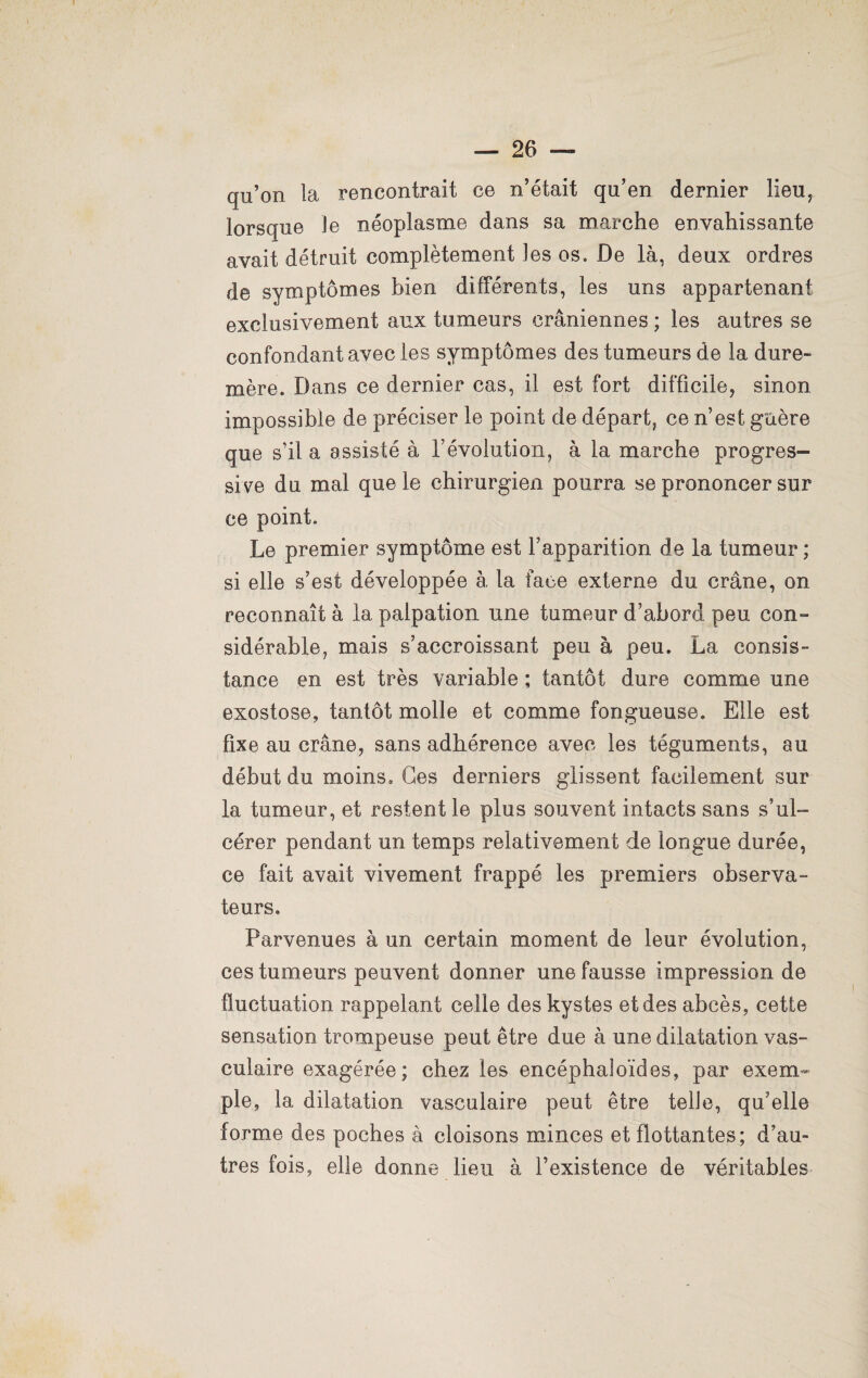 qu’on la rencontrait ce n’était qu’en dernier lieu, lorsque Je néoplasme dans sa marche envahissante avait détruit complètement les os. De là, deux ordres de symptômes bien différents, les uns appartenant exclusivement aux tumeurs crâniennes ; les autres se confondant avec les symptômes des tumeurs de la dure- mère. Dans ce dernier cas, il est fort difficile, sinon impossible de préciser le point de départ, ce n’est guère que s’il a assisté à l’évolution, à la marche progres¬ sive du mal que le chirurgien pourra se prononcer sur ce point. Le premier symptôme est l’apparition de la tumeur ; si elle s’est développée à la face externe du crâne, on reconnaît à la palpation une tumeur d’abord peu con¬ sidérable, mais s’accroissant peu à peu. La consis¬ tance en est très variable ; tantôt dure comme une exostose, tantôt molle et comme fongueuse. Elle est fixe au crâne, sans adhérence avec les téguments, au début du moins. Ces derniers glissent facilement sur la tumeur, et restent le plus souvent intacts sans s’ul¬ cérer pendant un temps relativement de longue durée, ce fait avait vivement frappé les premiers observa¬ teurs. Parvenues à un certain moment de leur évolution, ces tumeurs peuvent donner une fausse impression de fluctuation rappelant celle des kystes et des abcès, cette sensation trompeuse peut être due à une dilatation vas¬ culaire exagérée; chez les encéphaloïdes, par exem¬ ple, la dilatation vasculaire peut être telle, qu’elle forme des poches à cloisons minces et flottantes; d’au¬ tres fois, elle donne lieu à l’existence de véritables