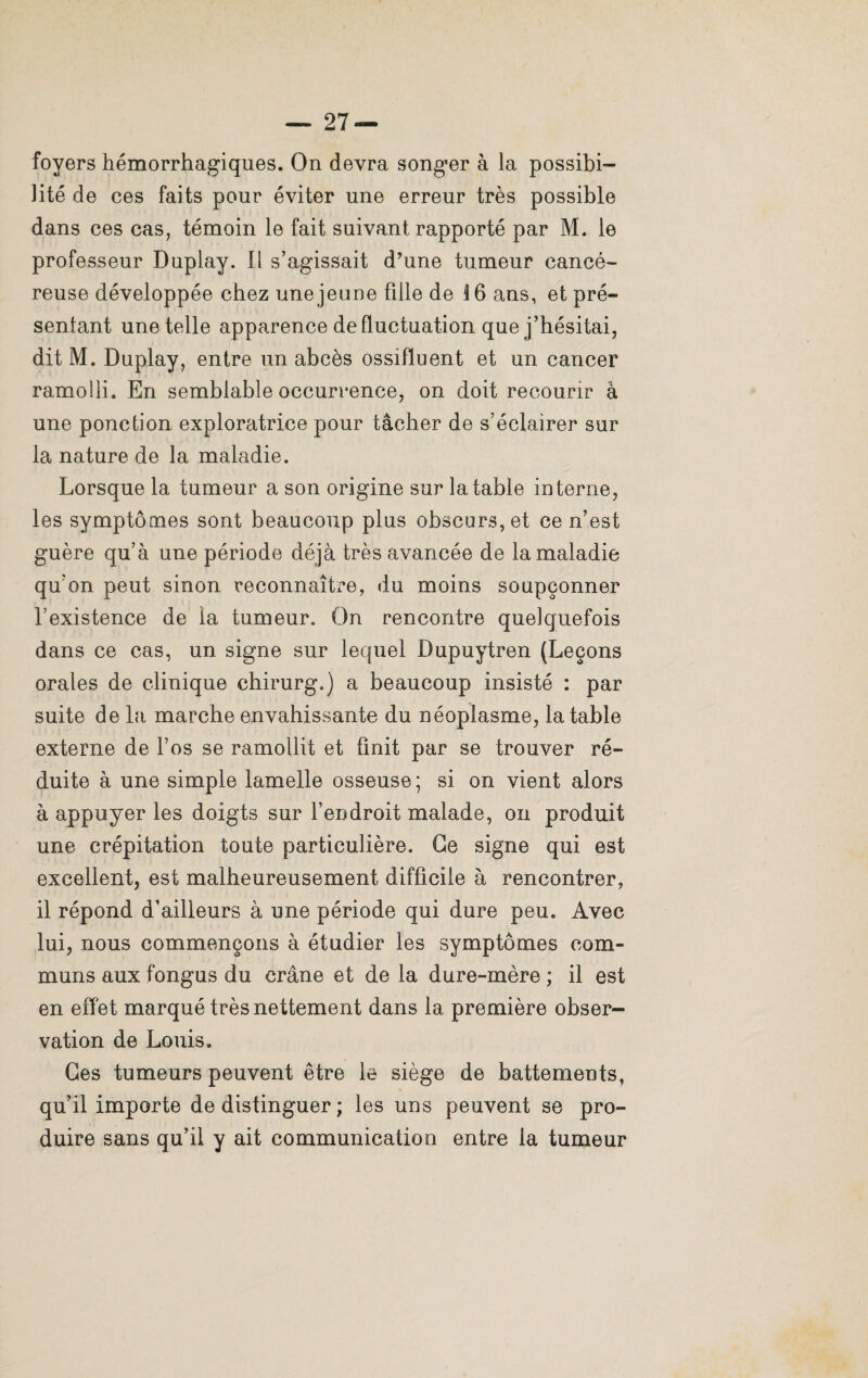 foyers hémorrhagiques. On devra songer à la possibi¬ lité de ces faits pour éviter une erreur très possible dans ces cas, témoin le fait suivant rapporté par M. le professeur Duplay. 1 i s’agissait d’une tumeur cancé¬ reuse développée chez une jeune fille de 16 ans, et pré¬ sentant une telle apparence de fluctuation que j’hésitai, dit M. Duplay, entre un abcès ossifluent et un cancer ramolli. En semblable occurrence, on doit recourir à une ponction exploratrice pour tâcher de s’éclairer sur la nature de la maladie. Lorsque la tumeur a son origine sur la table interne, les symptômes sont beaucoup plus obscurs, et ce n’est guère qu’à une période déjà très avancée de la maladie qu’on peut sinon reconnaître, du moins soupçonner l’existence de la tumeur. On rencontre quelquefois dans ce cas, un signe sur lequel Dupuytren (Leçons orales de clinique chirurg.) a beaucoup insisté : par suite de la marche envahissante du néoplasme, la table externe de l’os se ramollit et finit par se trouver ré¬ duite à une simple lamelle osseuse; si on vient alors à appuyer les doigts sur l’endroit malade, on produit une crépitation toute particulière. Ge signe qui est excellent, est malheureusement difficile à rencontrer, il répond d'ailleurs à une période qui dure peu. Avec lui, nous commençons à étudier les symptômes com¬ muns aux fongus du crâne et de la dure-mère ; il est en effet marqué très nettement dans la première obser¬ vation de Louis. Ces tumeurs peuvent être le siège de battements, qu’il importe de distinguer ; les uns peuvent se pro¬ duire sans qu’il y ait communication entre la tumeur