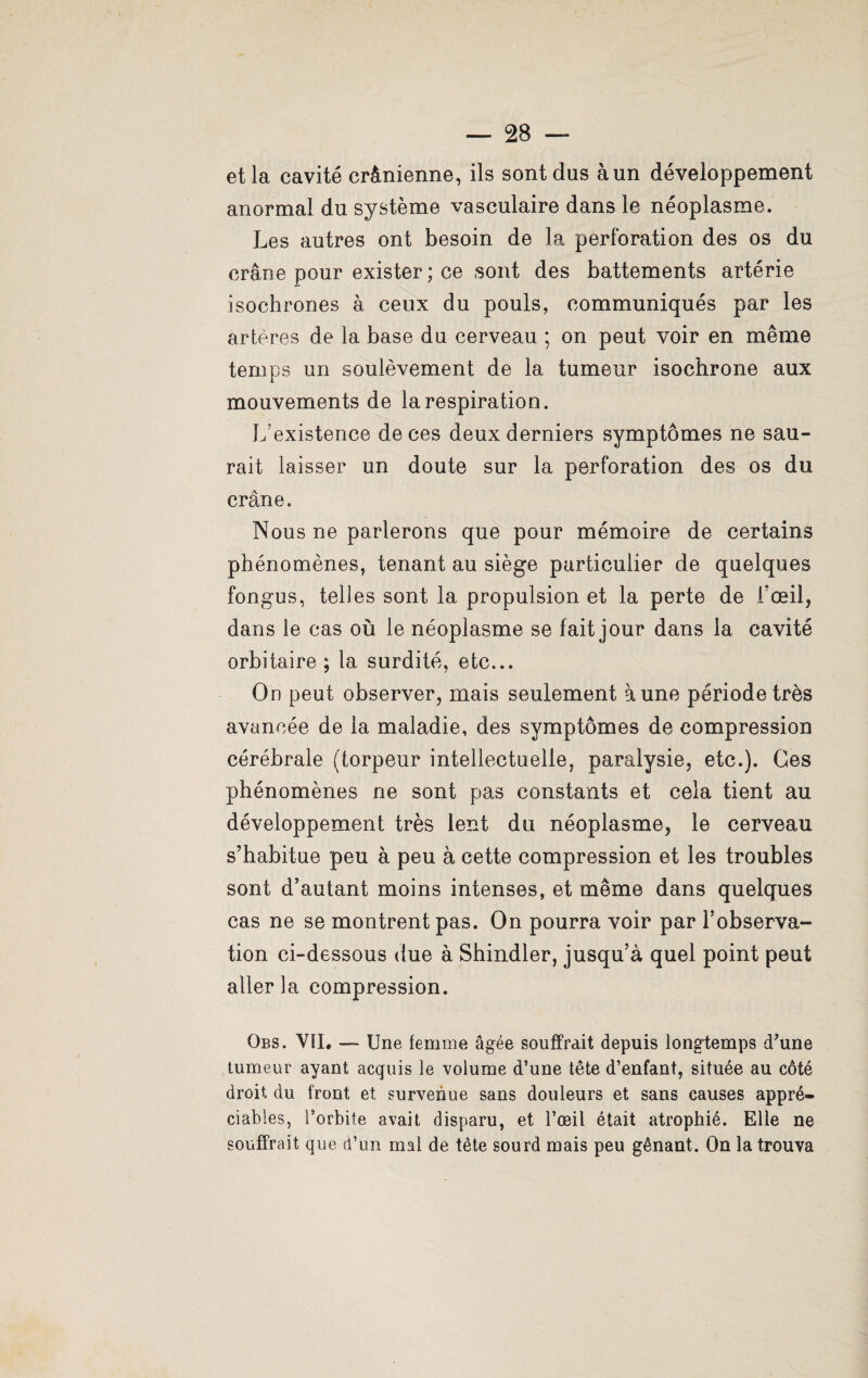 et la cavité crânienne, ils sont dus à un développement anormal du système vasculaire dans le néoplasme. Les autres ont besoin de la perforation des os du crâne pour exister ; ce sont des battements artérie isochrones à ceux du pouls, communiqués par les artères de la base du cerveau ; on peut voir en même temps un soulèvement de la tumeur isochrone aux mouvements de la respiration. L’existence de ces deux derniers symptômes ne sau¬ rait laisser un doute sur la perforation des os du crâne. Nous ne parlerons que pour mémoire de certains phénomènes, tenant au siège particulier de quelques fongus, telles sont la propulsion et la perte de l'œil, dans le cas où le néoplasme se fait jour dans la cavité orbitaire; la surdité, etc... On peut observer, mais seulement à une période très avancée de la maladie, des symptômes de compression cérébrale (torpeur intellectuelle, paralysie, etc.). Ces phénomènes ne sont pas constants et cela tient au développement très lent du néoplasme, le cerveau s’habitue peu à peu à cette compression et les troubles sont d’autant moins intenses, et même dans quelques cas ne se montrent pas. On pourra voir par l’observa¬ tion ci-dessous due à Shindler, jusqu’à quel point peut aller la compression. Obs. VII* —- Une femme âgée souffrait depuis longtemps d'une tumeur ayant acquis le volume d’une tête d’enfant, située au côté droit, du front et survenue sans douleurs et sans causes appré¬ ciables, l’orbite avait disparu, et l’œil était atrophié. Elle ne souffrait que d’un mal de tète sourd mais peu gênant. On la trouva