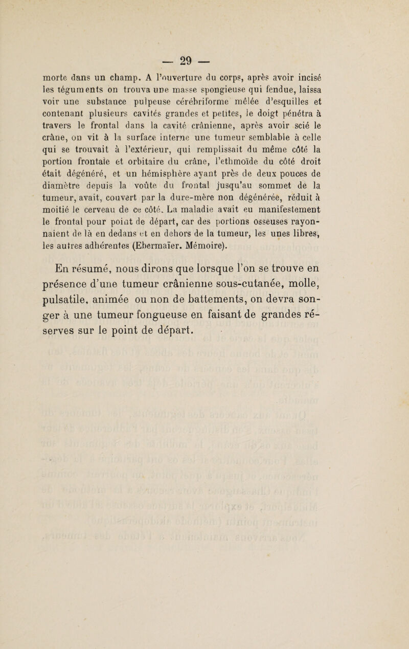 morte dans un champ. A l’ouverture du corps, après avoir incisé les téguments on trouva une masse spongieuse qui fendue, laissa voir une substauce pulpeuse cérébriforme mêlée d’esquilles et contenant plusieurs cavités grandes et petites, le doigt pénétra à travers le frontal dans la cavité crânienne, après avoir scié le crâne, on vit à la surface interne une tumeur semblable à celle qui se trouvait à l’extérieur, qui remplissait du même côté la portion frontale et orbitaire du crâne, l’ethmoïde du côté droit était dégénéré, et un hémisphère ayant près de deux pouces de diamètre depuis la voûte du frontal jusqu’au sommet de la tumeur, avait, couvert par la dure-mère non dégénérée, réduit à moitié le cerveau de ce côté. La maladie avait eu manifestement le frontal pour point de départ, car des portions osseuses rayon¬ naient de là en dedans et en dehors de la tumeur, les unes libres, les autres adhérentes (Ebermaïer. Mémoire). En résumé, nous dirons que lorsque l’on se trouve en présence d’une tumeur crânienne sous-cutanée, molle, pulsatile, animée ou non de battements, on devra son¬ ger à une tumeur fongueuse en faisant de grandes ré¬ serves sur le point de départ.