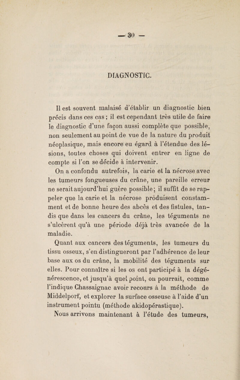 DIAGNOSTIC* Il est souvent malaisé d’établir un diagnostic bien précis dans ces cas ; il est cependant très utile de faire le diagnostic d’une façon aussi complète que possible, non seulement au point de vue de la nature du produit néoplasique, mais encore eu égard à l’étendue des lé¬ sions, toutes choses qui doivent entrer en ligne de compte si l’on se décide à intervenir. On a confondu autrefois, la carie et la nécrose avec les tumeurs fongueuses du crâne, une pareille erreur ne serait aujourd’hui guère possible; il suffit de se rap¬ peler que la carie et la nécrose produisent constam¬ ment et de bonne heure des abcès et des fistules, tan¬ dis que dans les cancers du crâne, les téguments ne s’ulcèrent qu’à une période déjà très avancée de la maladie. Quant aux cancers des téguments, les tumeurs du tissu osseux, s’en distingueront par l’adhérence de leur base aux os du crâne, la mobilité des téguments sur elles. Pour connaître si les os ont participé à la dégé¬ nérescence, et jusqu’à quel point, on pourrait, comme l’indique Chassaignac avoir recours à la méthode de Middelporf, et explorer la surface osseuse à l’aide d’un instrument pointu (méthode akidopérastique). Nous arrivons maintenant à l’étude des tumeurs,