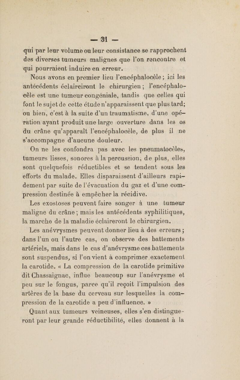 qui par leur volume ou leur consistance se rapprochent des diverses tumeurs malignes que Ton rencontre et qui pourraient induire en erreur. Nous avons en premier lieu Fencéphalocèle ; ici les antécédents éclairciront le chirurgien ; Fencéphalo- cèle est une tumeur congéniale, tandis que celles qui font le sujet de cette étude n’apparaissent que plus tard; ou bien, c’est à la suite d’un traumatisme, d’une opé¬ ration ayant produit une large ouverture dans les os du crâne qu’apparaît Fencéphalocèle, de plus il ne s’accompagne d’aucune douleur. On ne les confondra pas avec les pneumatocèles, tumeurs lisses, sonores à la percussion, de plus, elles sont quelquefois réductibles et se tendent sous les efforts du malade. Elles disparaissent d’ailleurs rapi¬ dement par suite de l’évacuation du gaz et d’une com¬ pression destinée à empêcher la récidive. Les exostoses peuvent faire songer à une tumeur maligne du crâne ; mais les antécédents syphilitiques, la marche de la maladie éclaireront le chirurgien. Les anévrysmes peuvent donner lieu à des erreurs ; dans l’un ou l’autre cas, on observe des battements artériels, mais dans le cas d’anévrysme ces battements sont suspendus^ si F on vient à comprimer exactement la carotide. « La compression de la carotide primitive dit Chassaignac, influe beaucoup sur Fanévrysme et peu sur le fongus, parce qu’il reçoit l’impulsion des artères de la base du cerveau sur lesquelles la com¬ pression de la carotide a peu d’influence. » Quant aux tumeurs veineuses, elles s’en distingue ¬ ront par leur grande réductibilité, elles donnent à la