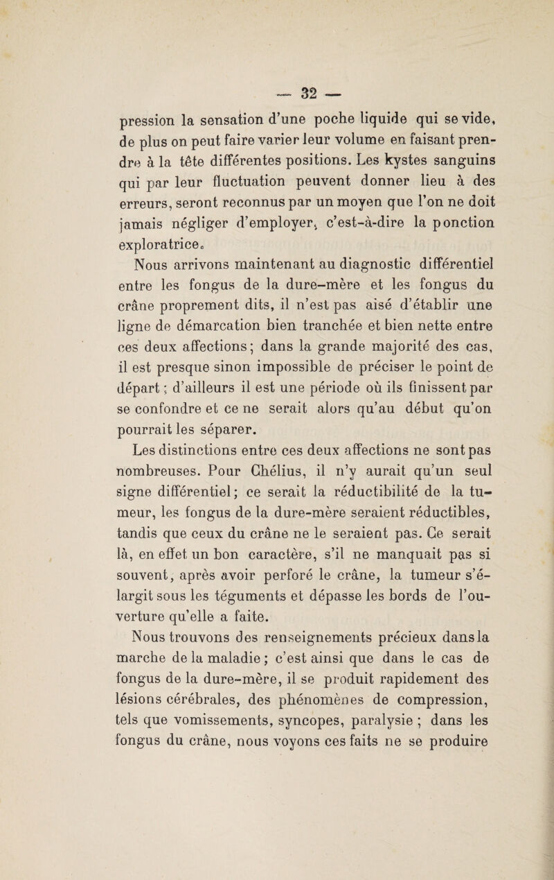 pression la sensation d'une poche liquide qui se vide, de plus on peut faire varier leur volume en faisant pren¬ dre à la tête différentes positions. Les kystes sanguins qui par leur fluctuation peuvent donner lieu à des erreurs, seront reconnus par un moyen que l’on ne doit jamais négliger d’employer, c’est-à-dire la ponction exploratrice o Nous arrivons maintenant au diagnostic différentiel entre les fongus de la dure-mère et les fongus du crâne proprement dits, il n’est pas aisé d’établir une- ligne de démarcation bien tranchée et bien nette entre ces deux affections; dans la grande majorité des cas, il est presque sinon impossible de préciser le point de départ ; d’ailleurs il est une période où ils finissent par se confondre et ce ne serait alors qu’au début qu’on pourrait les séparer. Les distinctions entre ces deux affections ne sont pas nombreuses. Pour Chélius, il n’y aurait qu’un seul signe différentiel; ce serait la réductibilité de la tu» meur, les fongus de la dure-mère seraient réductibles, tandis que ceux du crâne ne le seraient pas. Ce serait là, en effet un bon caractère, s’il ne manquait pas si souvent, après avoir perforé le crâne, la tumeur s’é¬ largit sous les téguments et dépasse les bords de l’ou¬ verture qu’elle a faite. Nous trouvons des renseignements précieux dans la marche de la maladie ; c’est ainsi que dans le cas de fongus de la dure-mère, il se produit rapidement des lésions cérébrales, des phénomènes de compression, tels que vomissements, syncopes, paralysie ; dans les fongus du crâne, nous voyons ces faits ne se produire