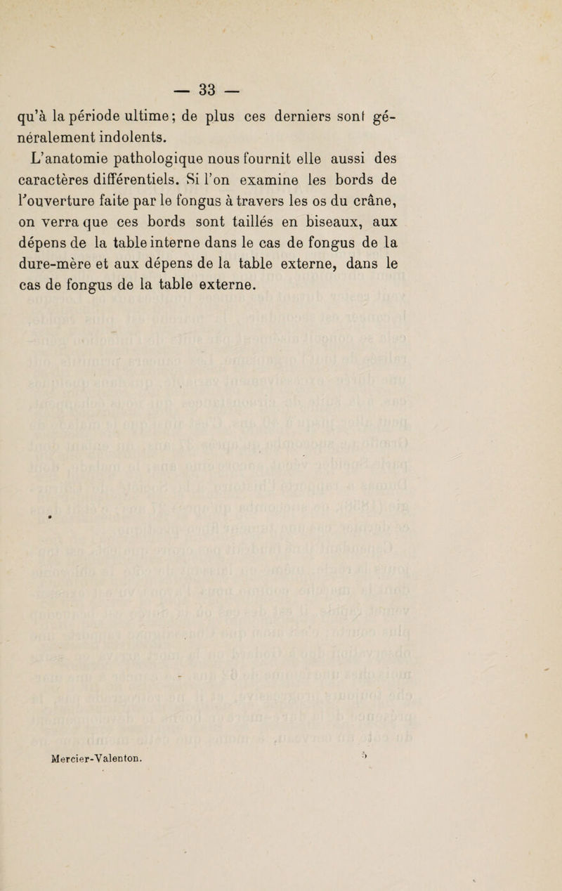 qu’à la période ultime ; de plus ces derniers sont gé¬ néralement indolents. L’anatomie pathologique nous fournit elle aussi des caractères différentiels. Si l’on examine les bords de l'ouverture faite par le fongus à travers les os du crâne, on verra que ces bords sont taillés en biseaux, aux dépens de la table interne dans le cas de fongus de la dure-mère et aux dépens de la table externe, dans le cas de fongus de la table externe. Mercier-Valenton.