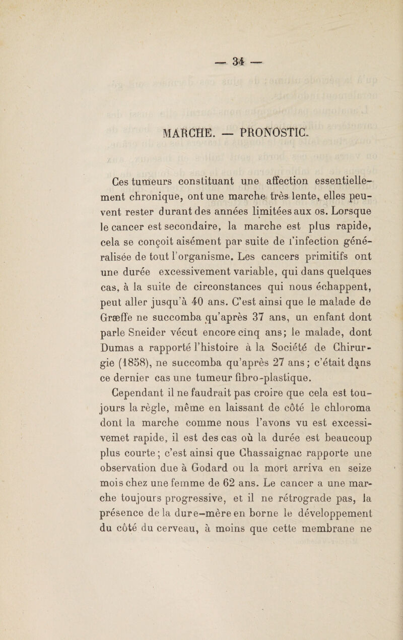 MARCHE, — PRONOSTIC. Ces tumeurs constituant une affection essentielle¬ ment chronique, ont une marche très lente, elles peu¬ vent rester durant des années limitées aux os. Lorsque le cancer est secondaire, la marche est plus rapide, cela se conçoit aisément par suite de i’infection géné¬ ralisée de tout F organisme» Les cancers primitifs ont une durée excessivement variable, qui dans quelques cas, à la suite de circonstances qui nous échappent, peut aller jusqu’à 40 ans. C’est ainsi que le malade de Græffe ne succomba qu’après 37 ans, un enfant dont parle Sneider vécut encore cinq ans; le malade, dont Dumas a rapporté l’histoire à la Société de Chirur¬ gie (1858), ne succomba qu’après 27 ans; c’était dans ce dernier cas une tumeur fibro-plastique. Cependant il ne faudrait pas croire que cela est tou¬ jours la règle, même en laissant de côté le chloroma dont la marche comme nous l’avons vu est excessi- vemet rapide, il est des cas où la durée est beaucoup plus courte ; c’est ainsi que Chassaignac rapporte une observation due à Godard ou la mort arriva en seize mois chez une femme de 62 ans. Le cancer a une mar¬ che toujours progressive, et il ne rétrograde pas, la présence delà dure-mère en borne le développement du côté du cerveau, à moins que cette membrane ne