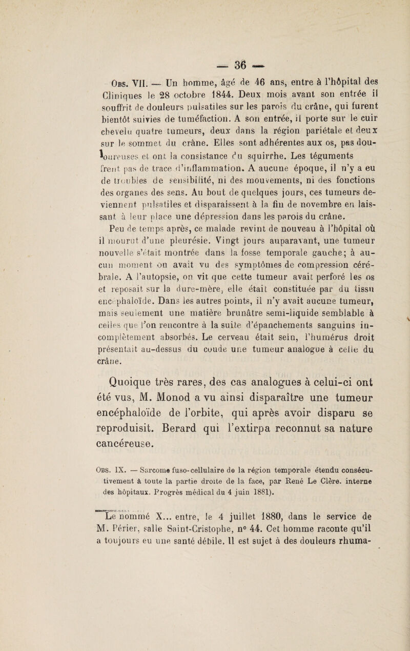 Obs. VII. — Un homme, âgé de 46 ans, entre à l’hôpital des Cliniques le 28 octobre 1844. Deux mois avant son entrée il souffrit de douleurs pulsatiles sur les parois du crâne, qui furent bientôt suivies de tuméfaction. A son entrée, il porte sur le cuir chevelu quatre tumeurs, deux dans la région pariétale et deux sur le sommet du crâne. Elles sont adhérentes aux os, pas dou¬ loureuses et ont la consistance du squirrhe. Les téguments frent pas de trace d’inflammation. A aucune époque, il n’y a eu de troubles de sensibilité, ni des mouvements, ni des fonctions des organes des sens. Au bout de quelques jours, ces tumeurs de¬ viennent pulsatiles et disparaissent à la fin de novembre en lais¬ sant à leur place une dépression dans les parois du crâne. Peu de temps après, ce malade revint de nouveau à l’hôpital où il mourut d’une pleurésie. Vingt jours auparavant, une tumeur nouvelle s’était montrée dans la fosse temporale gauche; à au¬ cun moment on avait vu des symptômes de compression céré¬ brale. A l’autopsie, on vit que cette tumeur avait perforé les os et reposait sur la dure-mère, elle était constituée par du tissu encéphaloïde. Dans les autres points, il n’y avait aucune tumeur, mais seulement une matière brunâtre semi-liquide semblable à celles que don rencontre à la suite d’épanchements sanguins in¬ complètement absorbés. Le cerveau était sein, l’humérus droit présentait au-dessus du coude une tumeur analogue à celle du crâne. Quoique très rares, des cas analogues à celui-ci ont été vus, M. Monod a vu ainsi disparaître une tumeur encéphaloïde de l’orbite, qui après avoir disparu se reproduisit. Berard qui l’extirpa reconnut sa nature cancéreuse. Obs. IX. —Sarcome fuso-cellulaire de la région temporale étendu consécu¬ tivement à toute la partie droite de la face, par René Le Clère. interne des hôpitaux. Progrès médical du 4 juin 1881). ■-■g-.-yr ■» . __> . Le nommé X... entre, le 4 juillet 1880, dans le service de M. Périer, salle Saint-Cristophe, n° 44. Cet homme raconte qu’il a toujours eu une santé débile, 11 est sujet à des douleurs rhuma-