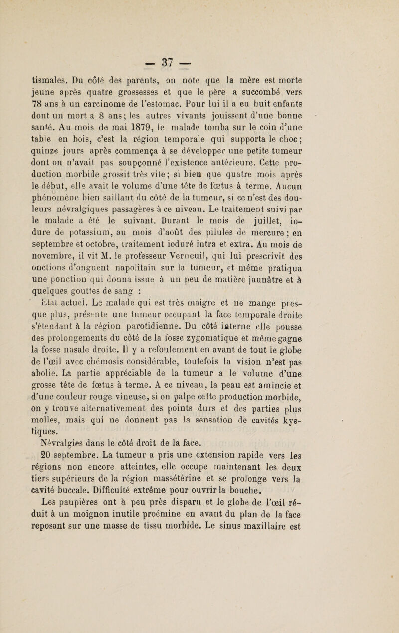tismales. Du côté des parents, on note que la mère est morte jeune après quatre grossesses et que le père a succombé vers 78 ans à un carcinome de l'estomac. Pour lui il a eu huit enfants dont un mort a 8 ans; les autres vivants jouissent d’une bonne santé. Au mois de mai 1879, le malade tomba sur le coin d'une table en bois, c’est la région temporale qui supporta le choc ; quinze jours après commença à se développer une petite tumeur dont on n’avait pas soupçonné l’existence antérieure. Cette pro¬ duction morbide grossit très vite ; si bien que quatre mois après le début, elle avait le volume d’une tête de fœtus à terme. Aucun phénomène bien saillant du côté de la tumeur, si ce n’est des dou¬ leurs névralgiques passagères à ce niveau. Le traitement suivi par le malade a été le suivant. Durant le mois de juillet, io- dure de potassium, au mois d’août des pilules de mercure; en septembre et octobre, traitement ioduré intra et extra. Au mois de novembre, il vit M. le professeur Yerneuil, qui lui prescrivit des onctions d’onguent napolitain sur la tumeur, et même pratiqua une ponction qui donna issue à un peu de matière jaunâtre et à quelques gouttes de sang : Etat actuel. Le malade qui est très maigre et ne mange pres¬ que plus, présente une tumeur occupant la face temporale droite s’étendant à la région parotidienne. Du côté interne elle pousse des prolongements du côté de la fosse zygomatique et même gagne la fosse nasale droite. Il y a refoulement en avant de tout le globe de l’œil avec cnémosis considérable, toutefois la vision n’est pas abolie. La partie appréciable de la tumeur a le volume d’une grosse tête de fœtus à terme. À ce niveau, la peau est amincie et d’une couleur rouge vineuse, si on palpe cette production morbide, on y trouve alternativement des points durs et des parties plus molles, mais qui ne donnent pas la sensation de cavités kys¬ tiques. Névralgies dans le côté droit de la face. 20 septembre. La tumeur a pris une extension rapide vers les régions non encore atteintes, elle occupe maintenant les deux tiers supérieurs de la région massétérine et se prolonge vers la cavité buccale. Difficulté extrême pour ouvrir la bouche. Les paupières ont à peu près disparu et le globe de l’œil ré¬ duit à un moignon inutile proémine en avant du plan de la face reposant sur une masse de tissu morbide. Le sinus maxillaire est