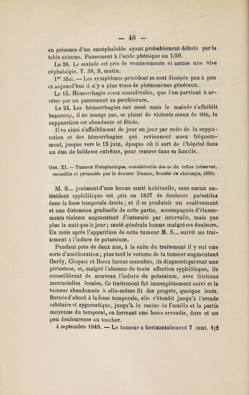 en présence d’un encéphaloïde ayant probablement débuté parla table externe. Pansement à l’acide phenique au 1/50. Le 26. Le malade est pris de vomissements et accuse une vive céphalalgie. T. 38, 9, matin. 1er Mai. — Les symptômes précédent se sont dissipés peu à peu et aujourd’hui il n’y a plus trace de phénomènes généraux. Le 15. Hémorrhagie assez considérable, que Ton parvient à ar¬ rêter par un pansement au perchlorure. Le 24. Les hémorrhagies ont cessé mais le malade s’affaiblit beaucoup, il ne mange pas, se plaint de violents maux de tête, la suppuration est abondante et fétide. Il va ainsi s’affaiblissant de jour en jour par suite de la suppu¬ ration et des hémorrhagies qui reviennent assez fréquem¬ ment, jusque vers le 15 juin, époque où il sort de l’hôpital dans un état de faiblesse extrême, pour rentrer dans sa famille. Qbs. XI. — Tumeur fibroplastique, considérable des os du crâne (observât. recueillie et présentée par le docteur Dumas, Société de chirurgie, 1858). M. S... jouissantd’une bonne santé habituelle, sans aucun an¬ técédent syphilitique est pris en 1837 de douleurs pulsatiles dans la fosse temporale droite ; et il se produisit un soulèvement et une distension graduelle de cette partie, accompagnés d’élance¬ ments violents augmentant d’intensité par intervalle, mais pas plus la nuit que le jour; santé générale bonne malgré ces douleurs. Un mois après l’apparition de cette tumeur M. S... suivit un trai¬ tement à l’iodure de potassium. Pendant près de deux ans, à la suite du traitement il y eut une sorte d’amélioration ; plus tard le volume de la tumeur augmentant Gerdy, Cloquet et Roux furent consultés, ils diagnostiquèrent une périostose, et, malgré l’absence de toute affection syphilitique, ils conseillèrent de nouveau l’iodure ‘de potassium, avec frictions mercurielles locales. Ce traitement fut incomplètement suivi et la tumeur abandonnée h elle-même fit des progrès, quoique lents. Bornée d’abord à la fosse temporale, elle s’étendit jusqu’à l’arcade orbitaire et zygomatique, jusqu’à la racine de l’oreille et la partie moyenne du temporal, en formant une bosse arrondie, dure et un peu douloureuse au toucher. 4 septembre 4849. — La tumeur a horizontalement 7 cent. 1{2