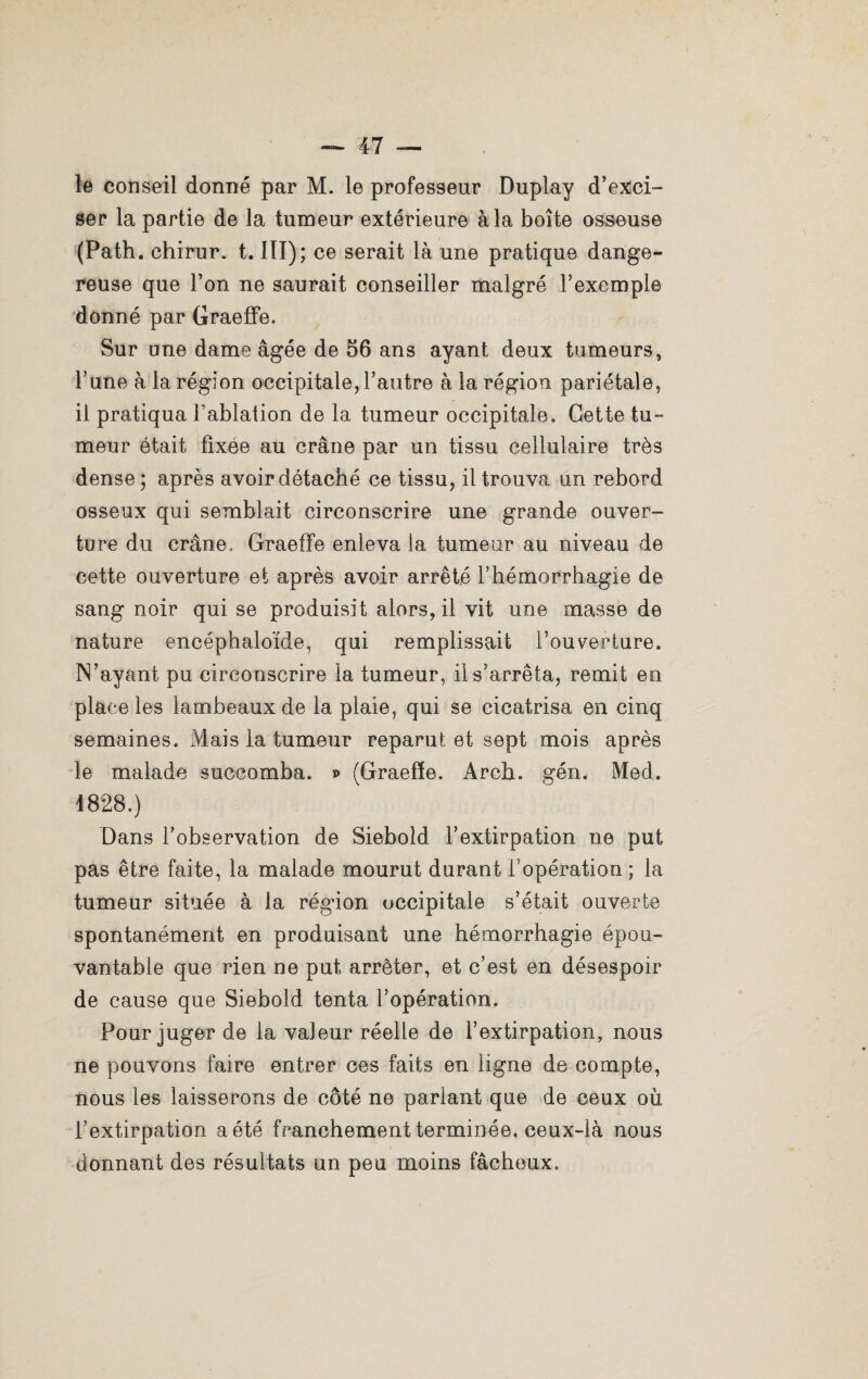 le conseil donné par M. le professeur Duplay d’exci¬ ser la partie de la tumeur extérieure à la boîte osseuse (Path. chirur. t. III); ce serait là une pratique dange¬ reuse que l’on ne saurait conseiller malgré l’exemple donné par Graeffe. Sur une dame âgée de 56 ans ayant deux tumeurs, l’une à la région occipitale, l’autre à la région pariétale, il pratiqua l’ablation de la tumeur occipitale. Cette tu¬ meur était fixee au crâne par un tissu cellulaire très dense ; après avoir détaché ce tissu, il trouva un rebord osseux qui semblait circonscrire une grande ouver¬ ture du crâne, Graeffe enleva la tumeur au niveau de cette ouverture et après avoir arrêté l’hémorrhagie de sang noir qui se produisit alors, il vit une masse de nature encéphaloïde, qui remplissait l’ouverture. IS’ayant pu circonscrire la tumeur, il s’arrêta, remit en place les lambeaux de la plaie, qui se cicatrisa en cinq semaines. Mais la tumeur reparut et sept mois après le malade succomba, p (Graeffe. Arch. gén. Med. 1828.) Dans l’observation de Sieboid l’extirpation ne put pas être faite, la malade mourut durant l’opération ; la tumeur située à la région occipitale s’était ouverte spontanément en produisant une hémorrhagie épou¬ vantable que rien ne put arrêter, et c’est en désespoir de cause que Sieboid tenta l’opération. Pour juger de la valeur réelle de l’extirpation, nous ne pouvons faire entrer ces faits en ligne de compte, nous les laisserons de côté ne parlant que de ceux où l’extirpation a été franchement terminée, ceux-là nous donnant des résultats un peu moins fâcheux.