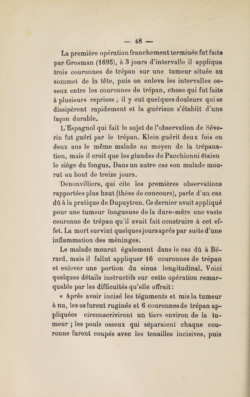 La première opération franchement terminée fut faite par Grosman (1695), à 3 jours d’intervalle il appliqua trois couronnes de trépan sur une tumeur située au sommet de la tête, puis on enleva les intervalles os¬ seux entre les couronnes de trépan, chose qui fut faite à plusieurs reprises ; il y eut quelques douleurs qui se dissipèrent rapidement et la guérison s'établit d’une façon durable. L’Espagnol qui fait le sujet de l’observation de Séve- rin fut guéri par le trépan. Klein guérit deux fois en deux ans le même malade au moyen de la trépana¬ tion, mais il croit que les glandes de Pacchionni étaien le siège du fongus. Dans un autre cas son malade mou¬ rut au bout de treize jours. Denonvilliers, qui cite les premières observations rapportées plus haut (thèse de concours), parle d’un cas dû à la pratique de Dupuytren. Ce dernier avait appliqué pour une tumeur fongueuse delà dure-mère une vaste couronne de trépan qu’il avait fait construire à cet ef¬ fet. La mort survint quelquesjoursaprès par suite d’une inflammation des méninges. Le malade mourut également dans le cas dû à Bé- rard, mais il fallut appliquer 16 couronnes de trépan et enlever une portion du sinus longitudinal. Voici quelques détails instructifs sur cette opération remar¬ quable par les difficultés qu’elle offrait: « Après avoir incisé les téguments et mis la tumeur à nu, les os furent ruginés et 6 couronnes de trépan ap¬ pliquées circonscrivirent un tiers environ de la tu¬ meur ; les pouls osseux qui séparaient chaque cou¬ ronne furent coupés avec les tenailles incisives, puis