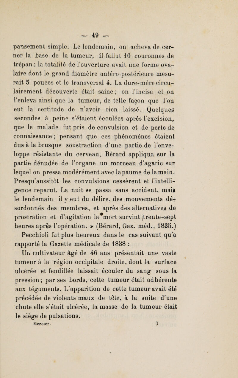 pansement simple. Le lendemain, on acheva de cer¬ ner la base de la tumeur, il fallut 10 couronnes de trépan; la totalité de l’ouverture avait une forme ova¬ laire dont le grand diamètre antéro-postérieure mesu¬ rait 5 pouces et le transversal 4. La dure-mère circu- lairement découverte était saine ; on l’incisa et on l’enleva ainsi que la tumeur, de telle façon que l’on eut la certitude de n’avoir rien laissé. Quelques secondes à peine s’étaient écoulées après l’excision, que le malade fut pris de convulsion et de perte de connaissance ; pensant que ces phénomènes étaient dus à la brusque soustraction d’une partie de Tenve- loppe résistante du cerveau, Bérard appliqua sur la partie dénudée de l’organe un morceau d’agaric sur lequel on pressa modérément avec lapaume de la main. Presqu’aussitôt les convulsions cessèrent et l’intelli¬ gence reparut. La nuit se passa sans accident, mais le lendemain il y eut du délire, des mouvements dé¬ sordonnés des membres, et après des alternatives de prostration et d’agitation la mort survint Itrente-sept heures après l’opération. » (Bérard, Gaz. méd., 1835.) Pecchioli fut plus heureux dans le cas suivant qu’a rapporté la Gazette médicale de 1838 : Un cultivateur âgé de 46 ans présentait une vaste tumeur à la région occipitale droite, dont la surface ulcérée et fendillée laissait écouler du sang sous la pression; par ses bords, cette tumeur était adhérente aux téguments. L’apparition de cette tumeur avait été précédée de violents maux de tête, à la suite d’une chute elle s’était ulcérée, la masse de la tumeur était le siège de pulsations, Mercier. 7