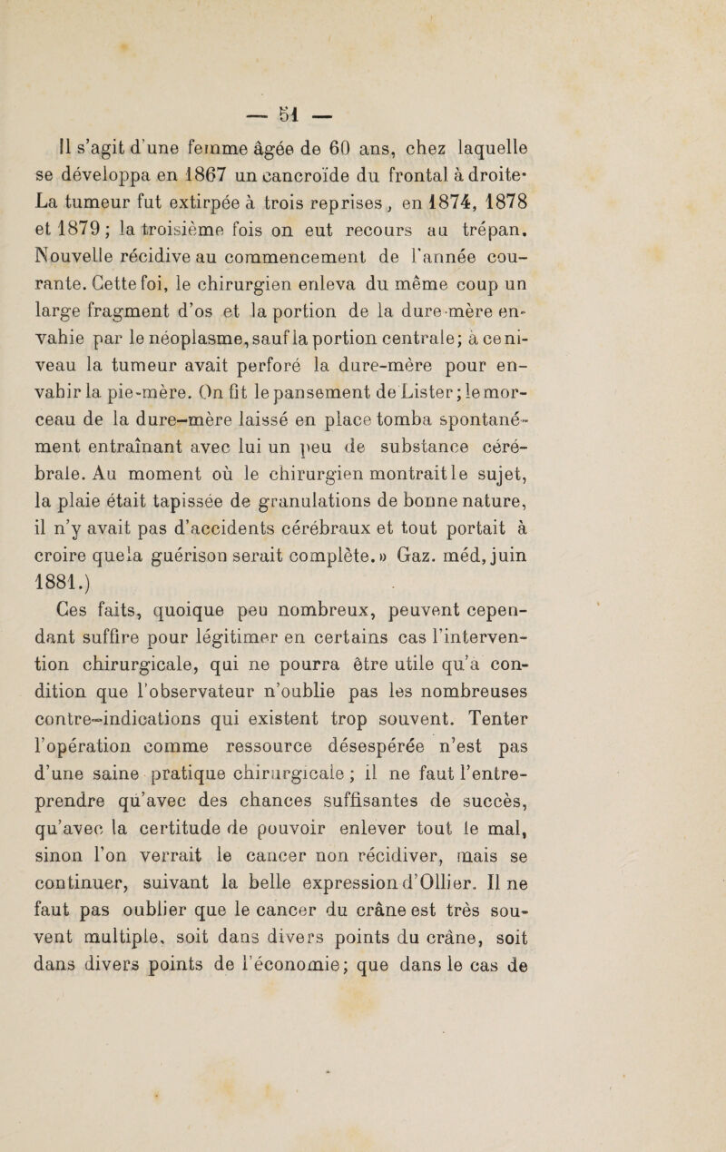 Il s’agit d’une femme âgée de 60 ans, chez laquelle se développa en 1867 un caneroïde du frontal à droite- La tumeur fut extirpée à trois reprises, en 1874, 1878 et 1879; la troisième fois on eut recours au trépan. Nouvelle récidive au commencement de l’année cou¬ rante. Cette foi, le chirurgien enleva du même coup un large fragment d’os et la portion de la dure-mère en¬ vahie par le néoplasme, sauf ia portion centrale; à ce ni¬ veau la tumeur avait perforé la dure-mère pour en¬ vahir 1a. pie-mère. On fit le pansement, de Lister ; le mor¬ ceau de la dure-mère laissé en place tomba spontané¬ ment entraînant avec lui un peu de substance céré¬ brale. Au moment où le chirurgien montrait le sujet, la plaie était tapissée de granulations de bonne nature, il n’y avait pas d’accidents cérébraux et tout portait à croire quela guérison serait complète.» Gaz. rnéd, juin 1881.) Ces faits, quoique peu nombreux, peuvent cepen¬ dant suffire pour légitimer en certains cas l’interven¬ tion chirurgicale, qui ne pourra être utile qu’a con¬ dition que l’observateur n’oublie pas les nombreuses contre-indications qui existent trop souvent. Tenter l’opération comme ressource désespérée n’est pas d’une saine pratique chirurgicale ; il ne faut l’entre¬ prendre qu’avec des chances suffisantes de succès, qu’avec la certitude de pouvoir enlever tout le mal, sinon l’on verrait le cancer non récidiver, mais se continuer, suivant la belle expression d’Ollier. Il ne faut pas oublier que le cancer du crâne est très sou¬ vent multiple, soit dans divers points du crâne, soit dans divers points de l’économie; que dans le cas de