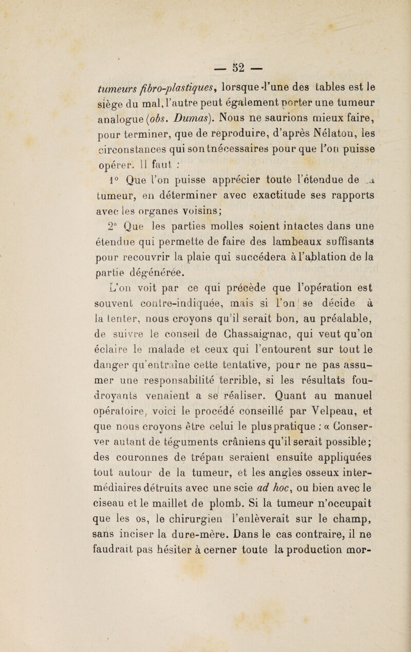tumeurs fibro-plas tiques, lorsque d'une des tables est le siège du mal, l’autre peut également porter une tumeur analogue (obs. Dumas). Nous ne saurions mieux faire, pour terminer, que de reproduire, d’après Nélaton, les circonstances qui sontnécessaires pour que Pou puisse opérer, 11 faut : i° Que Pon puisse apprécier toute l’étendue de .a tumeur, en déterminer avec exactitude ses rapports avec les organes voisins; 2° Que les parties molles soient intactes dans une étendue qui permette de faire des lambeaux suffisants pour recouvrir la plaie qui succédera à l’ablation de la partie dégénérée. L’on voit par ce qui précède que l’opération est souvent contre-indiquée, mais si l’on : se décide à la (enter, nous croyons qu’il serait bon, au préalable, de suivre le conseil de Chassaignac, qui veut qu’on éclaire le malade et ceux qui l’entourent sur tout le danger qu’entraîne cette tentative, pour ne pas assu¬ mer une responsabilité terrible, si les résultats fou¬ droyants venaient a se réaliser. Quant au manuel opératoire, voici le procédé conseillé par Velpeau, et que nous croyons être celui le plus pratique ; ce Conser¬ ver autant de téguments crâniens qu’il serait possible; des couronnes de trépan seraient ensuite appliquées tout autour de la tumeur, et les angles osseux inter¬ médiaires détruits avec une scie ad hoc, ou bien avec le ciseau et le maillet de plomb. Si la tumeur n’occupait que les os, le chirurgien l’enlèverait sur le champ, sans inciser la dure-mère. Dans le cas contraire, il ne faudrait pas hésiter à cerner toute la production mor-